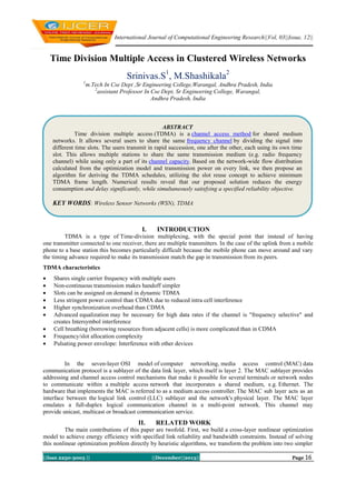 International Journal of Computational Engineering Research||Vol, 03||Issue, 12||

Time Division Multiple Access in Clustered Wireless Networks
Srinivas.S1, M.Shashikala2
1

m.Tech In Cse Dept ,Sr Engineering College,Warangal, Andhra Pradesh, India
2
assistant Professor In Cse Dept, Sr Engineering College, Warangal,
Andhra Pradesh, India

ABSTRACT
Time division multiple access (TDMA) is a channel access method for shared medium
networks. It allows several users to share the same frequency channel by dividing the signal into
different time slots. The users transmit in rapid succession, one after the other, each using its own time
slot. This allows multiple stations to share the same transmission medium (e.g. radio frequency
channel) while using only a part of its channel capacity. Based on the network-wide flow distribution
calculated from the optimization model and transmission power on every link, we then propose an
algorithm for deriving the TDMA schedules, utilizing the slot reuse concept to achieve minimum
TDMA frame length. Numerical results reveal that our proposed solution reduces the energy
consumption and delay significantly, while simultaneously satisfying a specified reliability objective.

KEY WORDS: Wireless Sensor Networks (WSN), TDMA

I.

INTRODUCTION

TDMA is a type of Time-division multiplexing, with the special point that instead of having
one transmitter connected to one receiver, there are multiple transmitters. In the case of the uplink from a mobile
phone to a base station this becomes particularly difficult because the mobile phone can move around and vary
the timing advance required to make its transmission match the gap in transmission from its peers.
TDMA characteristics










Shares single carrier frequency with multiple users
Non-continuous transmission makes handoff simpler
Slots can be assigned on demand in dynamic TDMA
Less stringent power control than CDMA due to reduced intra cell interference
Higher synchronization overhead than CDMA
Advanced equalization may be necessary for high data rates if the channel is "frequency selective" and
creates Intersymbol interference
Cell breathing (borrowing resources from adjacent cells) is more complicated than in CDMA
Frequency/slot allocation complexity
Pulsating power envelope: Interference with other devices

In the seven-layer OSI model of computer networking, media access control (MAC) data
communication protocol is a sublayer of the data link layer, which itself is layer 2. The MAC sublayer provides
addressing and channel access control mechanisms that make it possible for several terminals or network nodes
to communicate within a multiple access network that incorporates a shared medium, e.g. Ethernet. The
hardware that implements the MAC is referred to as a medium access controller. The MAC sub layer acts as an
interface between the logical link control (LLC) sublayer and the network's physical layer. The MAC layer
emulates a full-duplex logical communication channel in a multi-point network. This channel may
provide unicast, multicast or broadcast communication service.

II.

RELATED WORK

The main contributions of this paper are twofold. First, we build a cross-layer nonlinear optimization
model to achieve energy efficiency with specified link reliability and bandwidth constraints. Instead of solving
this nonlinear optimization problem directly by heuristic algorithms, we transform the problem into two simpler
||Issn 2250-3005 ||

||December||2013||

Page 16

 