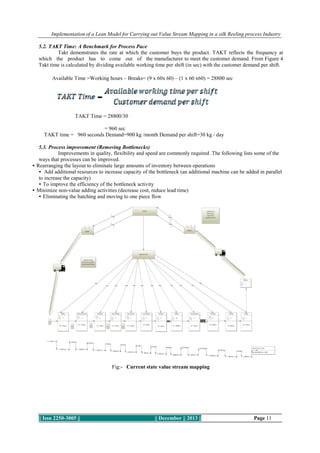 Implementation of a Lean Model for Carrying out Value Stream Mapping in a silk Reeling process Industry
5.2. TAKT Time: A Benchmark for Process Pace
Takt demonstrates the rate at which the customer buys the product. TAKT reflects the frequency at
which the product has to come out of the manufacturer to meet the customer demand. From Figure 4
Takt time is calculated by dividing available working time per shift (in sec) with the customer demand per shift.
Available Time =Working hours – Breaks= (9 x 60x 60) – (1 x 60 x60) = 28800 sec

TAKT Time = 28800/30
= 960 sec
TAKT time = 960 seconds Demand=900 kg /month Demand per shift=30 kg / day
5.3. Process improvement (Removing Bottlenecks)
Improvements in quality, flexibility and speed are commonly required .The following lists some of the
ways that processes can be improved.
• Rearranging the layout to eliminate large amounts of inventory between operations
• Add additional resources to increase capacity of the bottleneck (an additional machine can be added in parallel
to increase the capacity)
• To improve the efficiency of the bottleneck activity
• Minimize non-value adding activities (decrease cost, reduce lead time)
• Eliminating the batching and moving to one piece flow

Fig:- Current state value stream mapping

|| Issn 2250-3005 ||

|| December || 2013 ||

Page 11

 