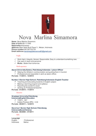 Nova Marlina Simamora
Name: Nova Marlina Simamora
Date of birth:06/11/1993
Nationality:Indonesian
Address:Jalan Setia Budi Pasar 3 , Medan, Indonesia
Phone number:081367752733
Email address:mariamagdalenanova93@gmail.com
Profile
 Work Hard, Integrity, Honest, Responsible, Easy to understand something new.
 Can work in team and personal
 Motto : Better than tomorrow.
Work experience
Asean University Games, Palembang Indonesia- Laison Officer
 Helping the Athlete in communication and guiding them in tourism
 Professional and resposible in work as laison officer.
Periode : 11/2014 – 12/2014
Number 3 Senior High School, Palembang Indonesia- English Teacher
 Teaching and educating students in English subject
 Making a learning program and syllabus
 Reporting the student's result
 working as Professional teacher.
Periode : 01/2014 – 11/2014
Education
Sriwijaya University,Palembang
IndonesiaEnglish Education
 TOEFL : 567
 Indeks Prestasi (IPK) : 3.34
Periode : 09/2011 – 12/2015
Xaverius 1 Senior High School, Palembang
IndonesiaSocial Science
Periode : 08/2008 – 07/2011
Skills
Language
English : Professional
Indonesia :Native
 