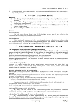 Linking Renewable Energy Sources for the…
www.ijesi.org 10 | Page
• To inspire economic growth, specially linked with land-related and marine industries (agriculture, forestry,
etc.), or with production.
IV. KEY CHALLENGES AND BARRIERS
Challenges
1) Embed energy strategies in the local economic development strategy so that they reflect local potentials
and needs.
2) Integrate RES within greater supply chains in rural economies, such as agriculture, forestry, traditional
manufacturing and green tourism.
3) Limit subsidies in both scope and duration, and only use them to promote RES projects that are close to
viability in market scope.
4) Avoid forceful types of RES on areas those are not suited to them.
Barriers:
Economic barriers
The main reason for the above is that RE Technologies are not generally cost effective with
conventional technologies under current pricing mechanisms.
Structural barriers
These may include regulatory and policy uncertainties, institutional and administrative frameworks,
and infrastructure which are poorly designed with conventional fuels in mind that may be unmatched to other
distributed energy supply or the high up-front capital demand of RE schemes.
V. RENEWABLE ENERGY AND RURAL DEVELOPMENT: THE LINK
The characteristics of renewable energy commitment in rural areas
Rural areas attract a large part of overall investment. Installations have to be made where renewable
sources of energy are available in abundance. For these reasons, low density areas – i.e. rural areas – are more
likely to have these features and so they are the most likely locations for RES installations. Investments in RES
sectors in rural regions have come from many resources, both public and private.
New sources of revenue to strengthen key public services and infrastructure
RES provides rural communities with new sources of income generation that can in return benefit public
services and infrastructure.
Jobs and business opportunities
Although RES is widely thought of to be more labour intensive than conventional fuels usage but it still
remains a capital-intensive commodity. The energy sector in general is capital intensive, and this remains valid
for solar, wind, and hydroelectric energy production.
Learning Methodology involved in rural innovation
• Learning by searching generally taken as Research and Development or in simple terms explains learning by
studying
• Learning by doing takes place at the production stage and enhances production skills in people, organizational
structures and manufacturing practices.
• Understanding by diffusion and increased adoption of a product leads to improvements.
• Analyzing by interaction Results from close producer-user contacts.
There are two main ways in which RE can involve a large number of people at the regional level:
i) By linking to existing – and successful – rural industries;
ii) By involving a large number of small and medium enterprises (SMEs). [4]
Capacity addition and community authorization
RES policy can build capacity in rural communities by helping rural communities distributing
workforce for sustainable energy management according to their needs, potentials and requirement.
Affordable and dependable energy for remote rural communities
RES can decrease the cost of energy in remote regions. RET provides remote rural areas with the
favorable chances to produce their own energy (electricity and heat) more preferable than importing costly
conventional fuels and relying on other regions/communities/cities.
 
