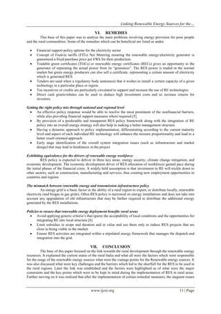 Linking Renewable Energy Sources for the…
www.ijesi.org 11 | Page
VI. REMEDIES
This base of this paper was to analyze the main problems involving energy provision for poor people
and the rural commodities. Some of the remedies which can be beneficial are listed as under.
 Financial support policy options for the electricity sector
 Concept of Feed-in tariffs (FITs) Net Metering ensuring the renewable energy/electricity generator is
guaranteed a fixed purchase price per kWh for their production.
 Tradable green certificates (TGCs) or renewable energy certificates (RECs) gives an opportunity to the
generator of separating the actual power from its “greenness”. The RES power is traded in the normal
market but green energy producers can also sell a certificate, representing a certain amount of electricity
which is generated RES.
 Tenders are used when a regulatory body announces that it wishes to install a certain capacity of a given
technology in a particular place or region.
 Tax incentives or credits are particularly circulated to support and increase the use of RE technologies
 Direct cash grants/rebates can be used to deduce high investment costs and so increase returns for
investors.
Getting the right policy mix through national and regional level
 An effective policy response would be able to resolve the most prominent of the nonfinancial barriers,
while also providing financial support measures where required.[5]
 By provision of a predictable and transparent RES policy framework along with the integration of RE
policy into an overall energy strategy will also help in making a better management structure.
 Having a dynamic approach to policy implementation, differentiating according to the current maturity
level and aspect of each individual RE technology will enhance the mixture proportionality and lead to a
better result oriented approach.
 Early stage identification of the overall system integration issues (such as infrastructure and market
design) that may lead to hindrances in the project
Exhibiting equivalence for the drivers of renewable energy workforce
RES policy is expected to deliver in three key areas: energy security, climate change mitigation, and
economic development. The economic development driver of RES allocation of workforces gained pace during
the initial phases of the financial crisis. A widely held assumption is that investment in RE will trickle down to
other sectors, such as construction, manufacturing and services, thus creating new employment opportunities in
countries and regions.
The mismatch between renewable energy and transmission infrastructure policy
An energy grid is a basic factor in the ability of a rural region to export, or distribute locally, renewable
electricity (and biogas in gas grids). Often RES policy is narrowed on energy installations and does not take into
account any upgradation of old infrastructure that may be further required to distribute the additional energy
generated by the RES installations.
Policies to ensure that renewable energy deployment benefits rural areas
 Avoid applying generic criteria’s that ignore the acceptability of local conditions and the opportunities for
integrating RE into local structure.[6]
 Limit subsidies in scope and duration and in value and use them only to induce RES projects that are
close to being viable in the market.
 Ensure RES activities are integrated within a stipulated energy framework that manages the dispatch and
integration into the grid.
VII. CONCLUSION
The base of this paper focused on the link towards the rural development through the renewable energy
resources. It explained the current status of the rural India and what all were the factors which were responsible
for the usage of the renewable energy sources what were the vantage points for the Renewable energy sources. It
was also discussed what were key challenges and the barriers which led to the shortfall for the RES to be used in
the rural regions. Later the link was established and the factors were highlighted as of what were the major
constraints and the key points which were to be kept in mind during the implementation of RES in rural areas.
Further moving on it was realized that after the implementation of certain remedial measures, the stagnant issues
 