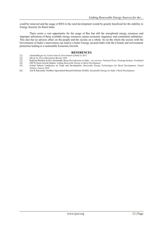Linking Renewable Energy Sources for the…
www.ijesi.org 12 | Page
could be removed and the usage of RES in the rural development would be greatly beneficial for the stability in
Energy Security for Rural India.
There exists a vast opportunity for the usage of Res but still the unexplored energy resources and
improper utilization of these available energy resources causes economic stagnancy and community turbulence.
This also has an adverse effect on the people and the society on a whole. So on the whole the society with the
Government of India’s intervention can lead to a better Energy secured India with the Climate and environment
protection leading to a sustainable Economic Growth.
REFERENCES
[1] censusindia.gov.in, Census done by Government of India in 2011
[2] pib.nic.in, Press Information Bureau, GOI
[3] Rajkiran Bilolikar & Ravi Deshmukh, Rural Electrification in India – an overview, National Power Training Institute, Faridabad
[4] OECD Green Growth Studies, Linking Renewable Energy to Rural Development
[5] United Nations Conference on Trade and Development, Renewable Energy Technologies for Rural Development, United
Nations, Geneva 2010
[6] Anil K Rajvanshi, Nimbkar Agricultural Research Institute (NARI), Sustainable Energy for India’s Rural Development
 
