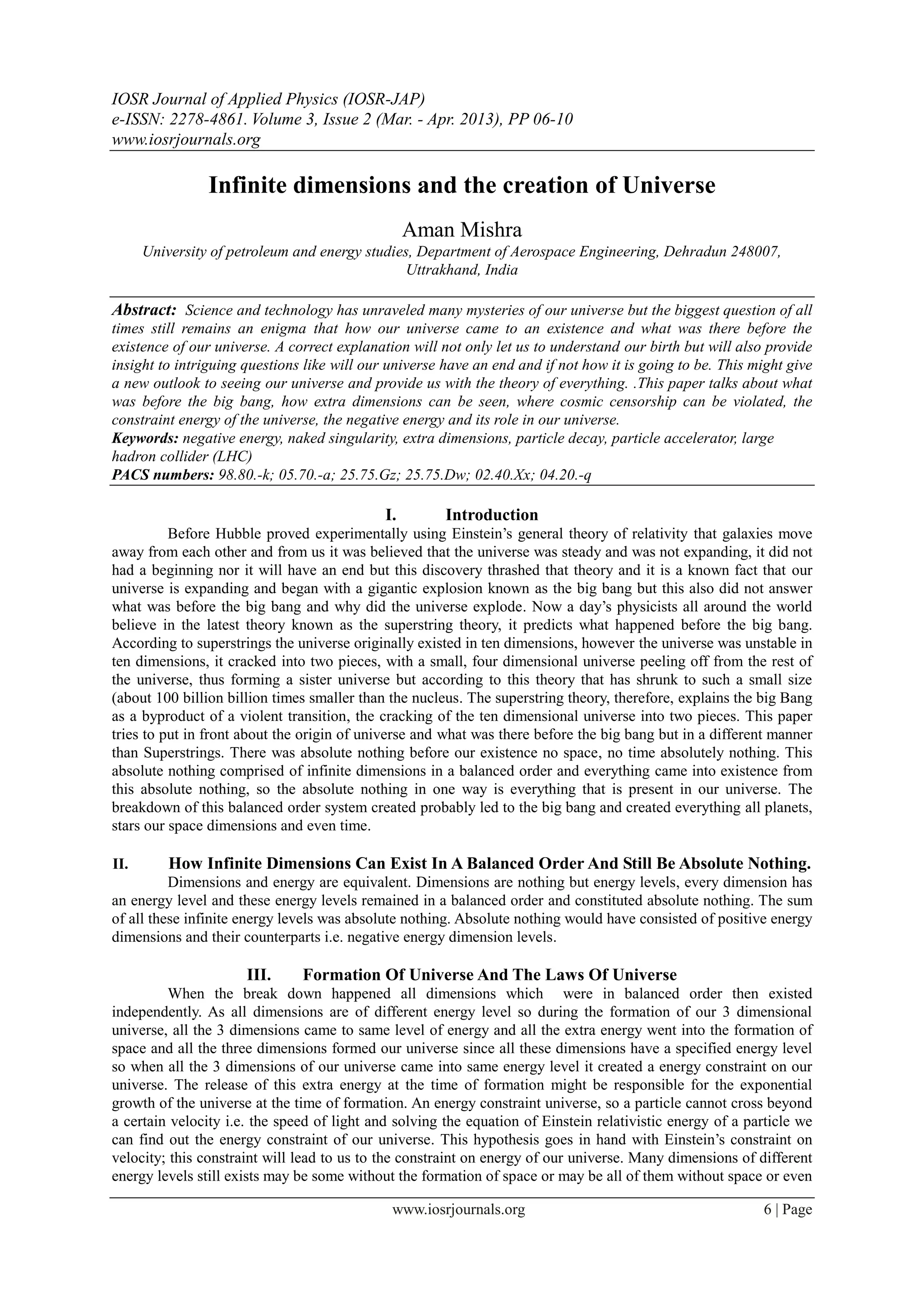 IOSR Journal of Applied Physics (IOSR-JAP)
e-ISSN: 2278-4861. Volume 3, Issue 2 (Mar. - Apr. 2013), PP 06-10
www.iosrjournals.org
www.iosrjournals.org 6 | Page
Infinite dimensions and the creation of Universe
Aman Mishra
University of petroleum and energy studies, Department of Aerospace Engineering, Dehradun 248007,
Uttrakhand, India
Abstract: Science and technology has unraveled many mysteries of our universe but the biggest question of all
times still remains an enigma that how our universe came to an existence and what was there before the
existence of our universe. A correct explanation will not only let us to understand our birth but will also provide
insight to intriguing questions like will our universe have an end and if not how it is going to be. This might give
a new outlook to seeing our universe and provide us with the theory of everything. .This paper talks about what
was before the big bang, how extra dimensions can be seen, where cosmic censorship can be violated, the
constraint energy of the universe, the negative energy and its role in our universe.
Keywords: negative energy, naked singularity, extra dimensions, particle decay, particle accelerator, large
hadron collider (LHC)
PACS numbers: 98.80.-k; 05.70.-a; 25.75.Gz; 25.75.Dw; 02.40.Xx; 04.20.-q
I. Introduction
Before Hubble proved experimentally using Einstein’s general theory of relativity that galaxies move
away from each other and from us it was believed that the universe was steady and was not expanding, it did not
had a beginning nor it will have an end but this discovery thrashed that theory and it is a known fact that our
universe is expanding and began with a gigantic explosion known as the big bang but this also did not answer
what was before the big bang and why did the universe explode. Now a day’s physicists all around the world
believe in the latest theory known as the superstring theory, it predicts what happened before the big bang.
According to superstrings the universe originally existed in ten dimensions, however the universe was unstable in
ten dimensions, it cracked into two pieces, with a small, four dimensional universe peeling off from the rest of
the universe, thus forming a sister universe but according to this theory that has shrunk to such a small size
(about 100 billion billion times smaller than the nucleus. The superstring theory, therefore, explains the big Bang
as a byproduct of a violent transition, the cracking of the ten dimensional universe into two pieces. This paper
tries to put in front about the origin of universe and what was there before the big bang but in a different manner
than Superstrings. There was absolute nothing before our existence no space, no time absolutely nothing. This
absolute nothing comprised of infinite dimensions in a balanced order and everything came into existence from
this absolute nothing, so the absolute nothing in one way is everything that is present in our universe. The
breakdown of this balanced order system created probably led to the big bang and created everything all planets,
stars our space dimensions and even time.
II. How Infinite Dimensions Can Exist In A Balanced Order And Still Be Absolute Nothing.
Dimensions and energy are equivalent. Dimensions are nothing but energy levels, every dimension has
an energy level and these energy levels remained in a balanced order and constituted absolute nothing. The sum
of all these infinite energy levels was absolute nothing. Absolute nothing would have consisted of positive energy
dimensions and their counterparts i.e. negative energy dimension levels.
III. Formation Of Universe And The Laws Of Universe
When the break down happened all dimensions which were in balanced order then existed
independently. As all dimensions are of different energy level so during the formation of our 3 dimensional
universe, all the 3 dimensions came to same level of energy and all the extra energy went into the formation of
space and all the three dimensions formed our universe since all these dimensions have a specified energy level
so when all the 3 dimensions of our universe came into same energy level it created a energy constraint on our
universe. The release of this extra energy at the time of formation might be responsible for the exponential
growth of the universe at the time of formation. An energy constraint universe, so a particle cannot cross beyond
a certain velocity i.e. the speed of light and solving the equation of Einstein relativistic energy of a particle we
can find out the energy constraint of our universe. This hypothesis goes in hand with Einstein’s constraint on
velocity; this constraint will lead to us to the constraint on energy of our universe. Many dimensions of different
energy levels still exists may be some without the formation of space or may be all of them without space or even
 
