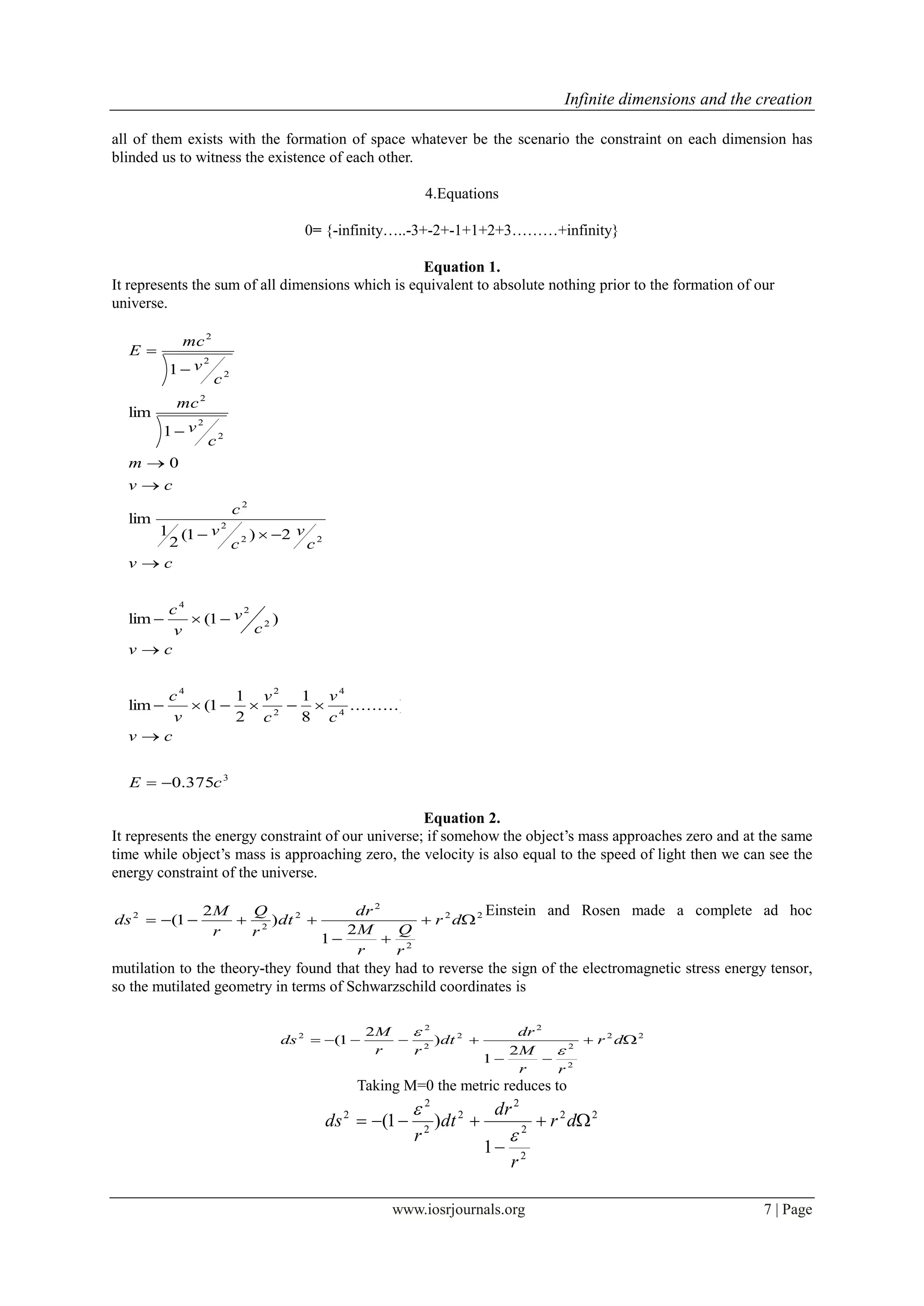 Infinite dimensions and the creation
www.iosrjournals.org 7 | Page
all of them exists with the formation of space whatever be the scenario the constraint on each dimension has
blinded us to witness the existence of each other.
4.Equations
0= {-infinity…..-3+-2+-1+1+2+3………+infinity}
Equation 1.
It represents the sum of all dimensions which is equivalent to absolute nothing prior to the formation of our
universe.
3
4
4
2
24
2
2
4
22
2
2
2
2
2
2
2
2
375.0
.........)
8
1
2
1
1(lim
)1(lim
2)1(
2
1
lim
0
1
lim
1
cE
cv
c
v
c
v
v
c
cv
c
v
v
c
cv
c
v
c
v
c
cv
m
c
v
mc
c
v
mc
E












Equation 2.
It represents the energy constraint of our universe; if somehow the object’s mass approaches zero and at the same
time while object’s mass is approaching zero, the velocity is also equal to the speed of light then we can see the
energy constraint of the universe.
22
2
2
2
2
2
2
1
)
2
1( 

 dr
r
Q
r
M
dr
dt
r
Q
r
M
ds
Einstein and Rosen made a complete ad hoc
mutilation to the theory-they found that they had to reverse the sign of the electromagnetic stress energy tensor,
so the mutilated geometry in terms of Schwarzschild coordinates is
22
2
2
2
2
2
2
2
2
1
)
2
1( 

 dr
rr
M
dr
dt
rr
M
ds


Taking M=0 the metric reduces to
22
2
2
2
2
2
2
2
1
)1( 

 dr
r
dr
dt
r
ds


 