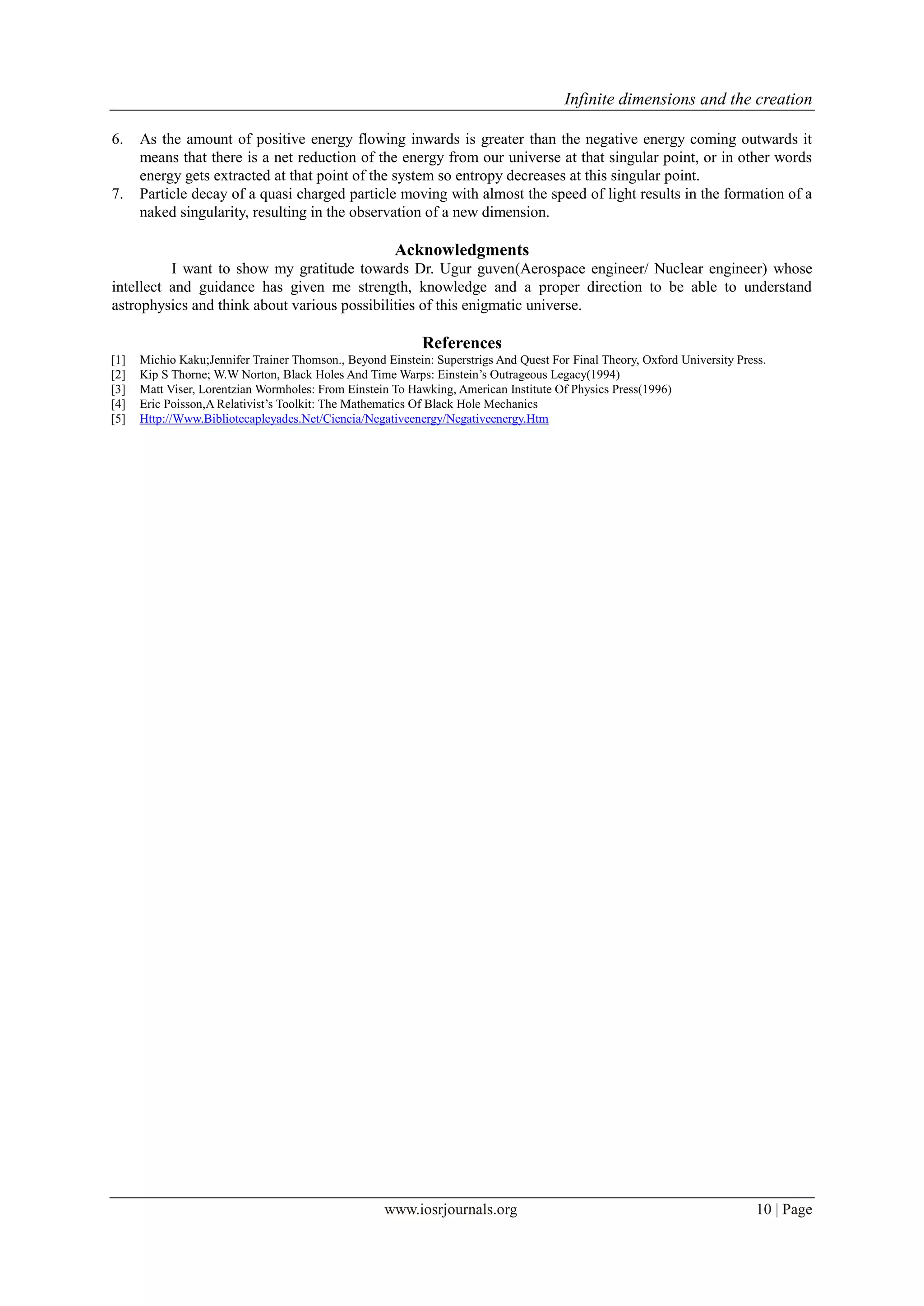 Infinite dimensions and the creation
www.iosrjournals.org 10 | Page
6. As the amount of positive energy flowing inwards is greater than the negative energy coming outwards it
means that there is a net reduction of the energy from our universe at that singular point, or in other words
energy gets extracted at that point of the system so entropy decreases at this singular point.
7. Particle decay of a quasi charged particle moving with almost the speed of light results in the formation of a
naked singularity, resulting in the observation of a new dimension.
Acknowledgments
I want to show my gratitude towards Dr. Ugur guven(Aerospace engineer/ Nuclear engineer) whose
intellect and guidance has given me strength, knowledge and a proper direction to be able to understand
astrophysics and think about various possibilities of this enigmatic universe.
References
[1] Michio Kaku;Jennifer Trainer Thomson., Beyond Einstein: Superstrigs And Quest For Final Theory, Oxford University Press.
[2] Kip S Thorne; W.W Norton, Black Holes And Time Warps: Einstein’s Outrageous Legacy(1994)
[3] Matt Viser, Lorentzian Wormholes: From Einstein To Hawking, American Institute Of Physics Press(1996)
[4] Eric Poisson,A Relativist’s Toolkit: The Mathematics Of Black Hole Mechanics
[5] Http://Www.Bibliotecapleyades.Net/Ciencia/Negativeenergy/Negativeenergy.Htm
 