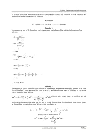 Infinite dimensions and the creation
www.iosrjournals.org 7 | Page
all of them exists with the formation of space whatever be the scenario the constraint on each dimension has
blinded us to witness the existence of each other.
4.Equations
0= {-infinity…..-3+-2+-1+1+2+3………+infinity}
Equation 1.
It represents the sum of all dimensions which is equivalent to absolute nothing prior to the formation of our
universe.
3
4
4
2
24
2
2
4
22
2
2
2
2
2
2
2
2
375.0
.........)
8
1
2
1
1(lim
)1(lim
2)1(
2
1
lim
0
1
lim
1
cE
cv
c
v
c
v
v
c
cv
c
v
v
c
cv
c
v
c
v
c
cv
m
c
v
mc
c
v
mc
E












Equation 2.
It represents the energy constraint of our universe; if somehow the object’s mass approaches zero and at the same
time while object’s mass is approaching zero, the velocity is also equal to the speed of light then we can see the
energy constraint of the universe.
22
2
2
2
2
2
2
1
)
2
1( 

 dr
r
Q
r
M
dr
dt
r
Q
r
M
ds
Einstein and Rosen made a complete ad hoc
mutilation to the theory-they found that they had to reverse the sign of the electromagnetic stress energy tensor,
so the mutilated geometry in terms of Schwarzschild coordinates is
22
2
2
2
2
2
2
2
2
1
)
2
1( 

 dr
rr
M
dr
dt
rr
M
ds


Taking M=0 the metric reduces to
22
2
2
2
2
2
2
2
1
)1( 

 dr
r
dr
dt
r
ds


 