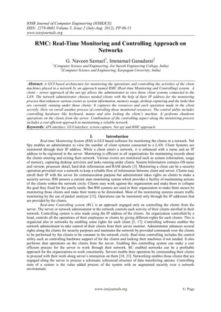 IOSR Journal of Computer Engineering (IOSRJCE)
ISSN: 2278-0661 Volume 3, Issue 2 (July-Aug. 2012), PP 06-11
www.iosrjournals.org

     RMC: Real-Time Monitoring and Controlling Approach on
                          Networks
                            G. Naveen Samuel1, Immanuel Ganadurai2
                 1
                     (Computer Science and Engineering, Joe Suresh Engineering College, India)
                        2
                          (Computer Science and Engineering, Karpagam University, India)


 Abstract: A GUI based architecture for monitoring the operations and controlling the activities of the client
machines placed in a network by an approach named RMC (Real-time Monitoring and Controlling) system. A
client – server approach of the net spy allows the administrator to view those client systems connected to the
LAN. The network administrator chooses needed clients with the help of their IP address for the monitoring
process that enhances various events as system information, memory usage, desktop capturing and the tasks that
are currently running under those clients. It captures the resources and each operation made in the client
secretly. Here we enroll another process of controlling those monitored resources. The control utility includes
controlling hardware like keyboard, mouse and also locking the client’s machine. It performs shutdown
operations on the clients from the server. Combination of the controlling aspect along the monitoring process
includes a cost efficient approach in maintaining a reliable network.
Keywords: API interface, GUI interface, screen capture, Net spy and RMC approach.

                                            I.          Introduction
          Real-time Monitoring System (RM) is GUI based software for monitoring the clients in a network. Net
Spy enables an administrator to view the number of client systems connected to a LAN. Client Systems are
monitored through their IP address. While a client enters a network, it is enhanced with a name and an IP
address to be registered in the server. Monitoring is efficient in all organizations for maintaining records about
the clients entering and exiting their network. Various events are monitored such as system information, usage
of memory, capturing desktop activities and tasks running under clients. System Information contains OS name
and version, processor detail, hard disk information and RAM details [3]. Monitoring a client can be a security
operation prevailed over a network to keep a reliable flow of information between client and server. Clients may
enroll their IP with the server for communication purpose but administrator takes rights on clients to make a
security service. RM ensures a current state monitoring system which provides a facility of maintaining actions
of the clients within the network circle. Clients may work against the organization and make them to collapse
the goal they fixed for the yearly needs. But RM systems are used in their organization to make them secure by
monitoring those clients and make their motto to be diminished. Most of the monitoring systems ensure traffic
monitoring by the use of packet analyzer [12]. Operations can be monitored only through the IP addresses that
are provided by the clients.
          Real-time Controlling system (RC) is an approach engaged only on controlling the clients from the
server. The server or network administrator in the network controls each activity of their clients enrolled in their
network. Controlling system is also made using the IP address of the clients. An organization controlled by a
head, controls all the operations of their employees or clients by giving different rights for each clients. This is
organized also in networks by enabling some rights for each client [5, 17]. Controlling software enables the
network administrator to take control of their clients from their server monitor. Administrator enhances several
rights along the clients for security purposes and maintains the network by provided commands over the clients
to be performed by the clients to be constant in the network circle. Real-time controlling includes the control
utility such as controlling hardware support of for the clients and locking their machines if not needed. It also
performs shut operations on the clients from the server. Enabling this controlling system can make a cost
efficient process for the server to work through their network. RC enabled networks can be a profitable
approach for the organizations to work consistently. Servers enable their operation by commanding their clients
to proceed with their work along server’s interaction on them [18, 23]. Networking enables those clients that are
engaged along the server to process a schematic referenced structure of data transferring options. Controlling
state of a system is the value added process of the system with an augmented security over a network
environment.




                                                 www.iosrjournals.org                                      6 | Page
 