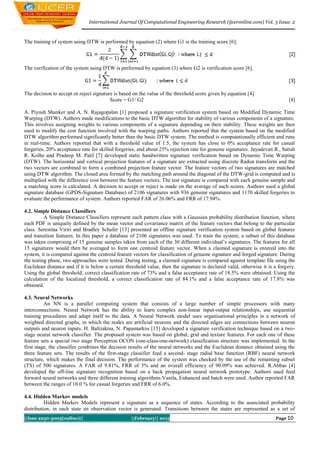 International Journal Of Computational Engineering Research (ijceronline.com) Vol. 3 Issue. 2



The training of system using DTW is performed by equation (2) where G1 is the training score [6].



The verification of the system using DTW is performed by equation (3) where G2 is verification score [6].



The decision to accept or reject signature is based on the value of the threshold score given by equation [4]
                                         Score = G1/ G2                                                                       [4]

A. Piyush Shanker and A. N. Rajagopalan [1] proposed a signature verification system based on Modified Dynamic Time
Warping (DTW). Authors made modifications to the basic DTW algorithm for stability of various components of a signature.
This involves assigning weights to various components of a signature depending on their stability. These weights are then
used to modify the cost function involved with the warping paths. Authors reported that the system based on the modified
DTW algorithm performed significantly better than the basic DTW system. The method is computationally efficient and runs
in real-time. Authors reported that with a threshold value of 1.5, the system has close to 0% acceptance rate for casual
forgeries, 20% acceptance rate for skilled forgeries, and about 25% rejection rate for genuine signatures. Jayadevan R., Satish
R. Kolhe and Pradeep M. Patil [7] developed static handwritten signature verification based on Dynamic Time Warping
(DTW). The horizontal and vertical projection features of a signature are extracted using discrete Radon transform and the
two vectors are combined to form a combined projection feature vector. The feature vectors of two signatures are matched
using DTW algorithm. The closed area formed by the matching path around the diagonal of the DTW-grid is computed and is
multiplied with the difference cost between the feature vectors. The test signature is compared with each genuine sample and
a matching score is calculated. A decision to accept or reject is made on the average of such scores. Authors used a global
signature database (GPDS-Signature Database) of 2106 signatures with 936 genuine signatures and 1170 skilled forgeries to
evaluate the performance of system. Authors reported FAR of 26.06% and FRR of 17.94%.

4.2. Simple Distance Classifiers
          A Simple Distance Classifiers represent each pattern class with a Gaussian probability distribution function, where
each PDF is uniquely defined by the mean vector and covariance matrix of the feature vectors that belong to the particular
class. Serestina Viriri and Bradley Schafer [13] presented an offline signature verification system based on global features
and transition features. In this paper a database of 2106 signatures was used. To train the system, a subset of this database
was taken comprising of 15 genuine samples taken from each of the 30 different individual’s signatures. The features for all
15 signatures would then be averaged to form one centroid feature vector. When a claimed signature is entered into the
system, it is compared against the centroid feature vectors for classification of genuine signature and forged signature. During
the testing phase, two approaches were tested. During testing, a claimed signature is compared against template file using the
Euclidean distance and if it is below a certain threshold value, then the signature is declared valid, otherwise it is a forgery.
Using the global threshold, correct classification rate of 73% and a false acceptance rate of 18.5% were obtained. Using the
calculation of the localized threshold, a correct classification rate of 84.1% and a false acceptance rate of 17.8% was
obtained.

4.3. Neural Networks
          An NN is a parallel computing system that consists of a large number of simple processors with many
interconnections. Neural Network has the ability to learn complex non-linear input-output relationships, use sequential
training procedures and adapt itself to the data. A Neural Network model uses organisational principles in a network of
weighted directed graphs, in which the nodes are artificial neurons and the directed edges are connections between neuron
outputs and neuron inputs. H. Baltzakisa, N. Papamarkos [15] developed a signature verification technique based on a two-
stage neural network classifier. The proposed system was based on global, grid and texture features. For each one of these
feature sets a special two stage Perceptron OCON (one-class-one-network) classification structure was implemented. In the
first stage, the classifier combines the decision results of the neural networks and the Euclidean distance obtained using the
three feature sets. The results of the first-stage classifier feed a second- stage radial base function (RBF) neural network
structure, which makes the final decision. The performance of the system was checked by the use of the remaining subset
(TS) of 500 signatures. A FAR of 9.81%, FRR of 3% and an overall efficiency of 90.09% was achieved. R.Abbas [4]
developed the off-line signature recognition based on a back propagation neural network prototype. Authors used feed
forward neural networks and three different training algorithms Vanila, Enhanced and batch were used. Author reported FAR
between the ranges of 10.0 % for casual forgeries and FRR of 6.0%.

4.4. Hidden Markov models
          Hidden Markov Models represent a signature as a sequence of states. According to the associated probability
distribution, in each state an observation vector is generated. Transitions between the states are represented as a set of
||Issn 2250-3005(online)||                        ||February|| 2013                                                    Page 10
 