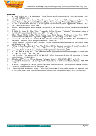 International Journal Of Computational Engineering Research (ijceronline.com) Vol. 3 Issue. 2




References
[1]   A. Piyush Shanker and A. N. Rajagopalan, Off-line signature verification using DTW, Pattern Recognition Letters,
      v.28 n.12, 2007 1407-1414.
[2]   Abhay Bansal, Bharat Gupta, Gaurav Khandelwal, and Shampa Chakraverty “Offline Signature Verification Using
      Critical Region Matching”, International Journal of Signal Processing, Image Processing and Pattern, 2009.
[3]   S. Audet, P. Bansal, and S. Baskaran ,“Off-line signature verification using virtual support vector machines”, ECSE
      526 – Artificial Intelligence, April 7, 2006
[4]   R.Abbas, “Back propagation Neural Network Prototype for off line signature verification”, thesis Submitted to RMIT,
      2003
[5]   B. Majhi, Y. Reddy, D. Babu, “Novel Features for Off-line Signature Verification”, International Journal of
      Computers, Communications & Control Vol.I (2006), No. 1, pp. 17-24.
[6]   Hifzan Ahmed, Shailja Shukla, “Global Features based Static Signature Verification system Using DTW”,
      International Journal of Systems , Algorithms & Applications, vol 2, Issue 4, pp. 13-17, April 2012.
[7]   Jayadevan R., Satish R. Kolhe, Pradeep M. Patil, “Dynamic Time Warping Based Static Hand Printed Signature
      Verification”, Journal of Pattern Recognition Research 1 (2009) 52-65.
[8]   J.Edson, R.Justino, F.Bortolozzi and R. Sabourin, “Off-line signature verification using HMM for Random, Simple
      and Skilled Forgeries”, 2001.
[9]   P. Deng, H. Yuan Mark Liao & H. Tyan, “Wavelet Based Off-line Signature Recognition System”, Proceedings 5 th
      Conference on Optical Character Recognition and Document Analysis, 1996, Beijing, China.
[10] M.A. Ismail, Samia Gad, “Off-line Arabic Signature Recognition and Verification”, 2000.
[11] H. Lv, W. Wang, C. Wang, and Q. Zhou, ―Off-line Chinese signature verification based on support vector machines,
      PRL 2005, vol. 26, no. 15, pp. 2390–2399
[12] Emre Ozgunduz, Tulin Senturk and M. Elif Karslıgil “Offline Signature verification and Recognition by Support
      Vector Machine”, EUSIPCO, 2005.
[13] B.Schafer and S.Viriri - An Off-Line Signature Verification System‖ 2009, (ICSIPA- 2009), pp.95-100.
                                                                            ,
[14] S. Armand, M. Blumenstein - Off-line Signature Verification based on the Modified Direction Feature‖ ICPR-2006,
      pp.509-512
[15] H. Baltzakis, N. Papamarkos, “A new signature verification technique based on a two-stage neural network classifier”,
      Engineering Applications of Artificial Intelligence ,2001
[16] L. Basavaraj and R. D Sudhaker Samuel, “Offline-line Signature Verification and Recognition: An Approach Based
      on Four Speed Stroke Angle”, International Journal of Recent Trends in Engineering, Vol 2, No. 3, November 2009




||Issn 2250-3005(online)||                      ||February|| 2013                                                Page 12
 