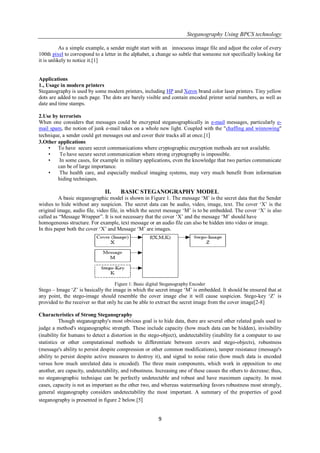 Steganography Using BPCS technology
9
As a simple example, a sender might start with an innocuous image file and adjust the color of every
100th pixel to correspond to a letter in the alphabet, a change so subtle that someone not specifically looking for
it is unlikely to notice it.[1]
Applications
1., Usage in modern printers
Steganography is used by some modern printers, including HP and Xerox brand color laser printers. Tiny yellow
dots are added to each page. The dots are barely visible and contain encoded printer serial numbers, as well as
date and time stamps.
2.Use by terrorists
When one considers that messages could be encrypted steganographically in e-mail messages, particularly e-
mail spam, the notion of junk e-mail takes on a whole new light. Coupled with the "chaffing and winnowing"
technique, a sender could get messages out and cover their tracks all at once.[1]
3.Other applications
• To have secure secret communications where cryptographic encryption methods are not available.
• To have secure secret communication where strong cryptography is impossible.
• In some cases, for example in military applications, even the knowledge that two parties communicate
can be of large importance.
• The health care, and especially medical imaging systems, may very much benefit from information
hiding techniques.
II. BASIC STEGANOGRAPHY MODEL
A basic steganographic model is shown in Figure 1. The message ‗M‘ is the secret data that the Sender
wishes to hide without any suspicion. The secret data can be audio, video, image, text. The cover ‗X‘ is the
original image, audio file, video file, in which the secret message ‗M‘ is to be embedded. The cover ‗X‘ is also
called as ―Message Wrapper‖. It is not necessary that the cover ‗X‘ and the message ‗M‘ should have
homogeneous structure. For example, text message or an audio file can also be hidden into video or image.
In this paper both the cover ‗X‘ and Message ‗M‘ are images.
Figure 1: Basic digital Steganography Encoder
Stego – Image ‗Z‘ is basically the image in which the secret image ‗M‘ is embedded. It should be ensured that at
any point, the stego-image should resemble the cover image else it will cause suspicion. Stego-key ‗Z‘ is
provided to the receiver so that only he can be able to extract the secret image from the cover image[2-8]
Characteristics of Strong Steganography
Though steganography's most obvious goal is to hide data, there are several other related goals used to
judge a method's steganographic strength. These include capacity (how much data can be hidden), invisibility
(inability for humans to detect a distortion in the stego-object), undetectability (inability for a computer to use
statistics or other computational methods to differentiate between covers and stego-objects), robustness
(message's ability to persist despite compression or other common modifications), tamper resistance (message's
ability to persist despite active measures to destroy it), and signal to noise ratio (how much data is encoded
versus how much unrelated data is encoded). The three main components, which work in opposition to one
another, are capacity, undetectability, and robustness. Increasing one of these causes the others to decrease; thus,
no steganographic technique can be perfectly undetectable and robust and have maximum capacity. In most
cases, capacity is not as important as the other two, and whereas watermarking favors robustness most strongly,
general steganography considers undetectability the most important. A summary of the properties of good
steganography is presented in figure 2 below.[5]
 