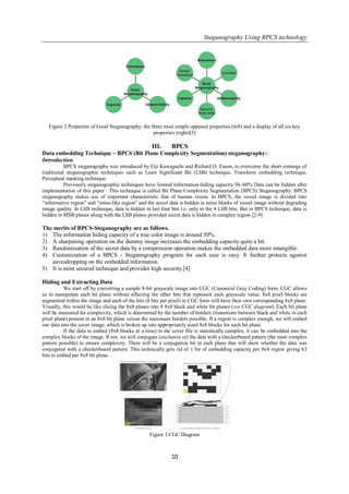 Steganography Using BPCS technology
10
Figure 2.Properties of Good Steganography: the three most simple opposed properties (left) and a display of all six key
properties (right)[5]
III. BPCS
Data embedding Technique – BPCS (Bit Plane Complexity Segmentation) steganography:
Introduction
BPCS steganography was introduced by Eiji Kawaguchi and Richard O. Eason, to overcome the short comings of
traditional steganographic techniques such as Least Significant Bit (LSB) technique, Transform embedding technique,
Perceptual masking technique.
Previously steganographic techniques have limited information-hiding capacity.50–60% Data can be hidden after
implementation of this paper . This technique is called Bit Plane Complexity Segmentation (BPCS) Steganography. BPCS
steganography makes use of important characteristic that of human vision. In BPCS, the vessel image is divided into
―informative region‖ and ―noise-like region‖ and the secret data is hidden in noise blocks of vessel image without degrading
image quality. In LSB technique, data is hidden in last four bits i.e. only in the 4 LSB bits. But in BPCS technique, data is
hidden in MSB planes along with the LSB planes provided secret data is hidden in complex region.[2-9]
The merits of BPCS-Steganography are as follows.
1) The information hiding capacity of a true color image is around 50%.
2) A sharpening operation on the dummy image increases the embedding capacity quite a bit.
3) Randomization of the secret data by a compression operation makes the embedded data more intangible.
4) Customization of a BPCS - Steganography program for each user is easy. It further protects against
eavesdropping on the embedded information
5) It is most secured technique and provides high security.[4]
Hiding and Extracting Data
We start off by converting a sample 8-bit grayscale image into CGC (Canonical Gray Coding) form. CGC allows
us to manipulate each bit plane without affecting the other bits that represent each grayscale value. 8x8 pixel blocks are
segmented within the image and each of the bits (8 bits per pixel) in CGC form will have their own corresponding 8x8 plane.
Visually, this would be like slicing the 8x8 planes into 8 8x8 black and white bit planes (see CGC diagram). Each bit plane
will be measured for complexity, which is determined by the number of borders (transitions between black and white in each
pixel plane) present in an 8x8 bit plane versus the maximum borders possible. If a region is complex enough, we will embed
our data into the cover image, which is broken up into appropriately sized 8x8 blocks for each bit plane.
If the data to embed (8x8 blocks at a time) in the cover file is statistically complex, it can be embedded into the
complex blocks of the image. If not, we will conjugate (exclusive or) the data with a checkerboard pattern (the most complex
pattern possible) to ensure complexity. There will be a conjugation bit in each plane that will show whether the data was
conjugated with a checkerboard pattern. This technically gets rid of 1 bit of embedding capacity per 8x8 region giving 63
bits to embed per 8x8 bit plane.
Figure 3.CGC Diagram
 