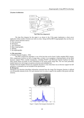 Steganography Using BPCS technology
12
2.System Architecture
Fig.5 Data Flow diagram.[4]
The data flow diagram for this paper is as shown in fig 5.This paper implements a client server
application where number of clients can work at a time. Along with the BPCS steganography they can they can
perform various functions such as
A. File conversion
B. Histogram.
C. Size estimation.
D. Bpcs steganography.
E. Mailing.
F. De-steganography.
A. File conversion:
a. Portable Network Graphics - PNG
The PNG compression algorithm is one of the best that can be found. Unlike standard JPEG images,
PNG compression involves no loss of image data, so there is no smudging or blurring.Nearly all the latest
browsers support PNG's variable transparency, including WebTV and Microsoft Internet Explorer for Macs
PNG format allows all kinds of extra information to be stored inside image files. The two most potentially
helpful features for web images are gamma correction and embedded text.
Portable Network Graphics format was originally devised at a time when there was no browser support for GIF
animation, so animation was not included in the specification.
B. Histogram:
Histograms are functions describing information extracted form the image.The histogram function is defined
over all possible intensity levels. For each intensity level, its value is equal to the number of the pixels with that
intensity.
Fig. 6 Original image[4-12]
Figure 7. Graph of the histogram function[4-12]
 