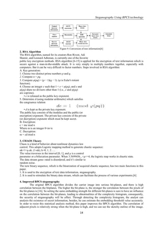 Steganography Using BPCS technology
14
Figure 9: Conversion of text information[6]
2. RSA Algorithm
The RSA algorithm, named for its creators Ron Rivest, Adi
Shamir, and Leonard Adleman, is currently one of the favorite
public key encryption methods. RSA algorithm [6-15] is applied for the encryption of text information which is
secure against a man-in-the-middle attack. It is very simply to multiply numbers together, especially with
computers. But it can be very difficult to factor numbers. Steps involved in RSA algorithm:
A. Key generation:
1. Choose two distinct prime numbers p and q.
2. Compute n = pq.
3. Compute φ(pq) = (p − 1)(q − 1). (φ is Euler's totient
function).
4. Choose an integer e such that 1 < e < φ(pq), and e and
φ(pq) share no divisors other than 1 (i.e., e and φ(pq)
are coprime).
• e is released as the public key exponent.
5. Determine d (using modular arithmetic) which satisfies
the congruence relation
• d is kept as the private key exponent.
The public key consists of the modulus and the public (or
encryption) exponent. The private key consists of the private
(or decryption) exponent which must be kept secret.
B. Encryption:
c = me mod n
Where m is an integer 0<m<n
C. Decryption:
m = cd mod n
3. CHAOS Theory
Chaos is a kind of behavior about nonlinear dynamics law
control. This adopts Logistic mapping method to generate chaotic sequence:
αk+1=μ.ak. (1-αk), k=0, 1, 2…..
The value traverses in the interval [0, 1], and μ is a control
parameter or a bifurcation parameter. When 3.5699456_.<μ<=4, the logistic map works in chaotic state.
The data stream gene- rated is disordered, and it‘s similar to
random noise.
The new binary sequence, which is the binarization of acquired chaotic sequence, has two main functions in this
paper.
1. It is used to the encryption of text data information, steganography.
2. It is used to stimulate the binary data stream, which can facilitate the process of various experiments.[6]
4. Improved BPCS steganography
The original BPCS algorithm divides the carrier image into serious bit-planes, and there is high
correlation between the bitplanes. The higher the bit-plane is, the stronger the correlation between the pixels of
the bit-planes is [16]. So setting the same embedding strength for different bit-planes is sure to have an influence
on the correlation between the bit-planes, leading to abnormalities of the complexity histogram, consequently,
the security of steganography will be affect. Through detecting the complexity histogram, the analyst can
analysis the existence of secret information, besides, he can estimate the embedding threshold value accurately.
In order to resist this statistical analysis method, this paper improves the BPCS algorithm. The correlation of
adjacent pixels is relatively strong when the bit-plane is high, and we can see the sketchy outline of the image.
 