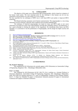 Steganography Using BPCS technology
16
VI. CONCLUSION
The objective of this paper was to demonstrate BPCS-Steganography, which is based on a property of
the human visual system. The most important point for this technique is that humans can not see any
information in the bit-planes of a color image if it is very complex.
We have specified the two techniques of BPCS one is web based BPCS and another is Improved BPCS
technology.
Web Based technology guarantees secret Internet communication. This steganography is a very strong
information security technique, especially when combined with encrypted embedded data.
The technique of improved steganography text based on chaos and BPCS apply to text secret
information, the design has good visual imperceptibility and high data embedding capacity, and furthermore, it
has a great advantage in resisting the analysis of the steganalysis. By introducing chaos theory and RSA
algorithm, it is convenient to test the performance of steganography, and the design has higher security and
reliability.
REFERNCES
[1] http://en.wikipedia.org/wiki/Steganography
[2] IEEE paper on Review: Steganography – Bit Plane Complexity Segmentation (BPCS) Technique IJEST Vol. 2(9), 2010
[3] BPCS Steganography -Steve Beaullieu, Jon Crissey, Ian Smith
[4] IEEE paper on Web Based BPCS Steganography- IJCTEE VOLUME2ISSUE2
[5] http://www.cse.wustl.edu/~jain/cse571- 09/ftp/stegano/index.html
[6] IEEE paper on High Capacity Data Embedding Technique Using Improved BPCS Steganography- ijsrp
research_paper_jul2012/
[7] Ppt on steganography by Khan, Mohammed Minhajuddin [8] E. T. Lin and E. J. Delp: A Review of Data Hiding in Digital Images,
Video and Image Processing Laboratory, Indiana.
[9] Eiji Kawaguchi, Richard O. Eason: Principle and applications of BPCS – Steganography.
[10] ENEE408G Multimedia Signal Processing (fall ‘03) – Overview of MATLAB Programming.
[11] ] Rafael C. Gonzalez, Richard E. Woods: Digital Image Processing, Third Edition, Pearson Education, pp. 117 – 119.
[12] ASAM - Image Processing 2008/2009. Lecture 5
[13] S.G.K.D.N. Samaratunge, (August 2007): New Steganography Technique for Palette Based Images, Second International
Conference on Industrial and Information Systems, ICIIS 2007.
[14] A.Habes, (Feb 2006): Information Hiding in BMP image Implementation, Analysis and Evaluation, Information Transmission in
Computer Networks.
[15] Rivest, R.; A. Shamir; Adleman (1978). ―A Method for Obtaining Digital Signature and Public-key
Cryptosystems‖(http://theory.lcs.mit.edu/~rivest/rsapaper.pdf). Communication of the ACM21:120-126.
[16] Wu J, Zhang R eta. Reliable Detection of BPCS Steganography [J].Journal of Beijing University of Posts and Telecommunications,
2009,32(4): 113-121
AUTHOR PROFILE
Ms. Pranita P. Khairnar,
Has completed her B.E (Electronics) & currently appear to M.E (Electronics) at Amrutvahini College
of Engineering, Sangamner. Dist. - Ahmednagar, Maharashtra, India.
Prof. V. S. Ubale,
Has completed his M.E.(Electronics) & B.E. (E& TC). He is working as a Assistant Professor in
Electronics Department, Amrutvahini College Of Engineering, Sangamner, Dist. Ahmednagar, Maharashtra,
India. Prof Ubale has teaching experience of 11 years to Undergraduate, Graduate & Post Graduate Students.
Prof V. S Ubale has Published 03 papers in International Journal,& presented 04 papers in International
Conference & 03 papers in National Conferences
 