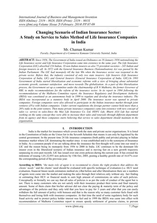 International Journal of Business and Management Invention
ISSN (Online): 2319 – 8028, ISSN (Print): 2319 – 801X
www.ijbmi.org Volume 3Issue 2ǁ February. 2014ǁ PP.07-09
www.ijbmi.org 7 | Page
Changing Scenario of Indian Insurance Sector:
A Study on Service to Sales Method of Life Insurance Companies
in India
Mr. Chaman Kumar
Faculty, Department of e-Commerce Kumaun University Nainital, India
ABSTRACT: Since 1956, The Government of India issued an Ordinance on 19 January 1956 nationalising the
Life Insurance sector and Life Insurance Corporation came into existence in the same year. The Life Insurance
Corporation (LIC) absorbed 154 Indian, 16 non-Indian insurers as also 75 provident societies—245 Indian and
foreign insurers in all. In 1972 with the General Insurance Business (Nationalisation) Act was passed by the
Indian Parliament. The LIC had monopoly till the late 90s when the Insurance sector was reopened to the
private sector. Before that, the industry consisted of only two state insurers: Life Insurers (Life Insurance
Corporation of India, LIC) and General Insurers (General Insurance Corporation of India, GIC).In 1993
Government of India started liberalization and economic reforms with a view of bringing about substantial
economic growth, customer satisfaction and move towards The globalization. As a part of this liberalization
process, the Government set up a committee under the chairmanship of R N Malhotra, the former Governor of
RBI, to make recommendations for the reform of the insurance sector. In its report in 1994 following the
recommendations of the Malhotra Committee report, the Insurance Regulatory and Development Authority
(IRDA) was constituted as an autonomous body in 1999 to regulate and develop the insurance industry. The
IRDA was incorporated as a statutory body in April 2000. The insurance sector was opened to private
companies. Foreign companies were also allowed to participate in the Indian insurance market through joint
ventures (JVs) with Indian companies. Under current regulations the foreign partner cannot hold more than a
26% stake in the joint venture. Then many private insurance companies came into existence with new concept of
sales i.e. service to sales.Since the Max Life Insurance Co. Ltd, HDFC Life, Bharti AXA Life has started
working on the same concept they were able to increase their sales and renewals through different department
from its agency and these companies starts believing that service to sales department should maintain in the
organisation.
I. INTRODUCTION
India is the market for insurance which covers both the state and private sector organisations. It is listed
in the Constitution of India on the Union list in the Seventh Schedule that means it can only be legislated by the
central government. In the present time 24 life insurance companies (both public and private) playing in Indian
insurance market where LIC dominating the market since it was established and it is the synonyms of Insurance
in India. As a common people if we are talking about the insurance the first thought will come into our mind is
LIC and the reason being its monopoly from 1956 to 2000 in India. LIC continues to be the dominant life
insurer even in the liberalized scenario of Indian insurance and is moving fast on a new growth trajectory
surpassing its own past records. LIC has issued over one crore policies during the current year. It has crossed the
milestone of issuing 1,01,32,955 new policies by 15th Oct, 2005, posting a healthy growth rate of 16.67% over
the corresponding period of the previous year.
According to IRDA ―the main role of agent is to recommend to clients the right products that address the
clients’ needs‖ and the clients’ need should be evaluated with specific technique of evaluation (i.e. HLV need
evaluation, financial future needs estimation method etc.).But before and after liberalisation there are n numbers
of agents were came into the market and making the sales through their relatives only without any fact finding
or estimating their HLV or financial needs to earn high amount of commissions on sales of such policies.
Conceptually or formally we can say that all sales of policies is as per the code of conduct of the agent but is
not. There is many customers who are not satisfy with their insurance product their terms and final maturity
amount. Some of them claim that his/her advisor did not clear the paying & maturity term of the policy and
advantages of the policies and they only told that you have to pay for 3 years and after that you can easily
withdraw the full amount of policy with bonuses and that is the reason why so many customer feels fraud with
themselves and losing faith with insurance companies. At that time the need of some regulatory body for such
fraud activity and to protect policy holder interest was feel and in 1999 the IRDA was came into effect with
recommendation of Malhotra Committee report to ensure speedy settlement of genuine claims, to prevent
 