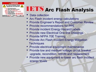 Arc Flash Analysis
 Data collection
 Arc Flash incident energy calculations
 Provide Engineer’s Report and Customer Review
 Provide recommendations for PPE
 Provide incident Energy Hazard Labels
 Provide new Electrical One-line Drawings
 Provide NFPA 70E Training
 Provide Arc Flash Incident Energy Mitigation
Techniques
 Provide electrical equipment maintenance
 Provide low and medium voltage circuit breaker
upgrade, recondition, retrofit and replacement
 Provide new equipment to lower arc flash incident
energy levels
 