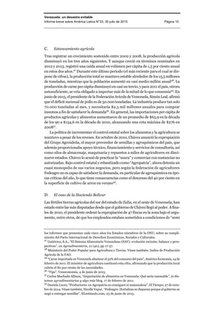 Venezuela: un desastre evitable
Informe breve sobre América Latina N°33, 30 julio de 2015 Página 10
C. Estancamiento agrícola
Tras registrar un crecimiento sostenido entre 2002 y 2008, la producción agrícola
disminuyó en los tres años siguientes. Y aunque creció en términos nominales en
2012 y 2013, registró una caída anual en volúmen per cápita de 1,5 por ciento anual
en estos dos años.47
Durante este último periodo (el más reciente para el cual se dis-
pone de cifras), la producción total se mantuvo estable alrededor de los 15,5 millones
de toneladas, mientras que la población aumentó en casi medio millón anual48
. La
producción de carne per cápita disminuyó en casi un tercio, y para 2011 el país, otrora
autosuficiente, se veía obligado a importar más de la mitad de lo que consumía49
. En
junio de 2015, el presidente de la Federación Avícolade Venezuela,SimónLeal,afirmó
que el déficit mensual de pollo es de 50.000 toneladas. La industria produce tan solo
70.000 toneladas al mes, y necesitaría $2,5 mil millones anuales para comprar
insumos a fin de satisfacer la demanda50
. En general, las importaciones per cápita de
productos agrícolas y alimentos aumentaron de un promedio de $65,9 en la década
de los 90 a $134,6 en la década de 2010, alcanzando una cota máxima de $276 en
200851
.
La política de incrementar el control estatal sobre los alimentos y la agricultura se
mantuvo a pesar de los reveses. En octubre de 2010, Chávez anunció la expropiación
del Grupo Agroisleña, el mayor proveedor de semillas y agroquímicos del país, que
además proporcionaba apoyo técnico, financiamiento y servicios de consultoría, así
como silos de almacenaje, maquinaria y repuestos a miles de agricultores en dieci-
nueve estados. Chávez lo acusó de practicar la “usura” y comerciar con sustancias no
autorizadas. Bajo control estatal y rebautizado como “Agropatria”, ahora detenta un
cuasi monopolio de sus varios negocios, pero según la federación de agricultores
Fedeagro no es capaz de satisfacer la demanda, en particular de agroquímicosen épo-
cas críticas del año, lo que tiene consecuencias como el descenso del 40 por ciento en
la superficie de cultivo de arroz en verano52
.
D. El caso de la Hacienda Bolívar
Las fértiles tierras agrícolas del sur del estado de Zulia, en el oeste de Venezuela, han
estado entre las más disputadas desde que el gobiernode Chávezllegóal poder.Afina-
les de 2010, el presidente ordenó la expropiación de 47 fincas en la zona bajo el argu-
mento, entre otros, de que los empleados estaban sometidos a condiciones de “semi
los informes que presentan cada cinco años los Estados miembros de la ONU, sobre su cumpli-
miento del Pacto Internacional de Derechos Económicos, Sociales y Culturales.
47
Gutiérrez, S.A., “El Sistema Alimentario Venezolano (SAV): evolución reciente, balance y pers-
pectivas”, en Agroalimentaria, 21 (40), pp 17-57.
48
Ministerio del Poder Popular para Agricultura y Tierras. Véase también: Indice de Producción
Agrícola de la FAO.
49
“Carne importada en Venezuela abastece el 52% del consumo del país”, América Economía, 14 de
febrero de 2011. El ministro de agricultura cuestionó esta cifra, afirmando que la producción local
cubría el 80 por ciento de las necesidades.
50
“Tips”, Veneconomía, 4 de junio de 2015.
51
Carlos Machado Allison, “Importación de alimentos en Venezuela: Qué sería razonable”, in Sis-
temas agroalimentarias y algo más blog, 17 de febrero de 2011.
52
Daniela Luces, “Productores: en Agropatria no consigues ni matamaleza”, El Tiempo, 27 de octu-
bre de 2014. Véase también, Nicolle Yapur, “Fedeagro: Hortalizas se disparan porque el gobierno se
negó a entregar semillas”, ELestímulo.com, 23 de junio de 2015.
 