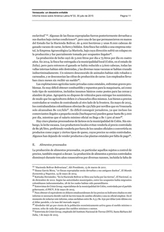 Venezuela: un desastre evitable
Informe breve sobre América Latina N°33, 30 julio de 2015 Página 11
esclavitud”53
. Algunas de las fincas expropiadas fueron posteriormente devueltas a
sus dueños bajo ciertas condiciones54
, pero una de las que permanecieron en manos
del Estado fue la Hacienda Bolívar, de 4.000 hectáreas y unas 8.000 cabezas de
ganado vacuno de carne, lechero y búfalos. Esta finca fue cedida a una empresa esta-
tal, la Empresa Agroecológica La Maricela, bajo cuya dirección sufrió un colapso en
la producción y fue parcialmente tomada por ocupantes ilegales55
.
La producción de leche cayó de 5.000 litros por día a 75 litros por día en cuatro
años. En 2014, la finca fue entregada a la municipalidad local (Colón, en el estado de
Zulia), pero para entonces el ganado se había reducido a 3.600 cabezas, todas las
vallas internas habían sido destruidas, y las diversas razas vacunas se habían cruzado
indiscriminadamente. Un número desconocido de animales habían sido robados o
carneados, y se desconocían las cifras de producción de carne. Los empleados lleva-
ban cinco meses sin recibir un sueldo56
.
Las explotaciones agrícolas tanto privadas como estatales, enfrentan graves pro-
blemas. Es muy difícil obtener combustible y repuestos para la maquinaria, así como
todo tipo de suministros, incluidos insumos básicos como postes para las cercas y
alambre de púas. Agropatria no dispone de vehículos para entregar los suministros,
de modo que los agricultores deben ir a buscarlos ellos mismos. Los bienes a precios
controlados se venden de contrabando al otro lado de la frontera. En mayo de 2015,
los contrabandistas colombianos ofrecían Bs 150/kilo por novillos que en Venezuela
solo alcanzaban Bs 110/kilo57
. Es difícil conseguir jornaleros, ya que incluso los
comerciantes ilegales a pequeña escala (bachaqueros) pueden ganar hasta Bs 5.000
por día, mientras que el salario mínimo oficial no llega a Bs 7.500 al mes58
.
Hay cinco plantas procesadoras de lácteos en la municipalidad de Colón. Sin em-
bargo, la leche escasea. Los productores locales evitan venderla al precio controlado
de Bs 38/litro, prefiriendo venderla por fuera de los canales oficiales o convertirla en
productos como yogur y ciertos tipos de queso, cuyos precios no están controlados.
Algunos han dejando de vender productos a las plantas estatales por falta de pago59
.
E. Alimentos procesados
La producción de alimentos procesados, en particular aquellos sujetos a control de
precios, también empezó a decaer. La producción de alimentos a precios controlados
disminuyó durante tres años consecutivos por diversas razones, incluida la falta de
53
“Hacienda Bolívar-Bolivariana”, Aló Presidente, 13 de marzo de 2011.
54
Ileana García Mora, “10 fincas expropiadas serán devueltas a sus antiguos dueños”, El Mundo
Economía y Negocios, 14 de mayo de 2014.
55
Katiuska Hernández, “En la Hacienda Bolívar se libra una lucha por las tierras”, El Nacional, 15
de diciembre de 2012. Según las autoridades municipales, entre los ocupantes había migrantes
colombianos indocumentados, 28 de los cuales habían sido paramilitares.
56
Entrevistas de Crisis Group, especialistas de la municipalidad de Colón, controlada por el partido
gobernante, el PSUV, 8 de mayo de 2015.
57
Para obtener el equivalente en dólares estadounidenses de los precios en bolívares citados en este
informe es necesario decidir cuál de las tres tasas de cambio oficiales y una no oficial emplear. En el
momento de redactar este informe, estas oscilaban entre Bs. 6,3 y Bs. 630 por dólar (este último era
el dólar paralelo, o la tasa del mercado negro).
58
Alrededor del 40 por ciento de la población económicamente activa gana el sueldo mínimo o
menos; ocho de cada diez ganan dos sueldos mínimos o menos.
59
Entrevista de Crisis Group, empleado del Instituto Nacional de Tierras (INTI), Santa Bárbara del
Zulia, 7 de mayo de 2015.
 