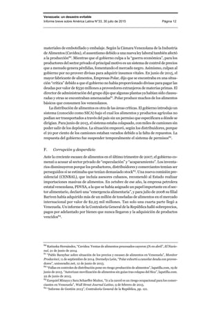 Venezuela: un desastre evitable
Informe breve sobre América Latina N°33, 30 julio de 2015 Página 12
materiales de embotellado y embalaje. Según la Cámara Venezolana de la Industria
de Alimentos (Cavidea), el ausentismo debido a una nueva ley laboral también afectó
a la producción60
. Mientras que el gobierno culpa a la “guerra económica”, para los
productores del sector privado el principal motivo es un sistema de control de precios
que a menudo genera pérdidas, fomentando el mercado negro. Asimismo, culpan al
gobierno por no proveer divisas para adquirir insumos vitales. En junio de 2015, el
mayor fabricante de alimentos, Empresas Polar, dijo que se encontraba en una situa-
ción “crítica” debido a que el gobierno no había proporcionado divisas para pagar las
deudas por valor de $530 millones a proveedores extranjeros de materias primas. El
director de administración del grupo dijo que algunas plantas ya habían sido clausu-
radas y otras se encontraban amenazadas61
. Polar produce muchos de los alimentos
básicos que consumen los venezolanos.
La distribución de alimentos es otra de las áreas críticas. El gobierno introdujo un
sistema (conocido como SICA) bajo el cual los alimentos y productos agrícolas no
podían ser transportados a través del país sin un permiso que especificara a dónde se
dirigían. Para junio de 2015, el sistema estaba colapsado, con miles de camiones sin
poder salir de los depósitos. La situación empeoró, según los distribuidores, porque
el 20 por ciento de los camiones estaban varados debido a la falta de repuestos. La
respuesta del gobierno fue suspender temporalmente el sistema de permisos62
.
F. Corrupción y desperdicio
Ante la creciente escasez de alimentos en el último trimestre de 2007, el gobierno co-
menzó a acusar al sector privado de “especulación” y “acaparamiento”. Los inventa-
rios disminuyeron porque los productores, distribuidores y comerciantes temían ser
perseguidos si se estimaba que tenían demasiado stock63
. Una nueva comisión pre-
sidencial (CENBAL), que incluía asesores cubanos, recomendó al Estado realizar
importaciones masivas de alimentos. En octubre de ese año, la empresa petrolera
estatal venezolana, PDVSA, a la que se había asignado un papel importante en el sec-
tor alimentario, declaró una “emergencia alimentaria”, y para julio de 2008 su filial
Bariven había adquirido más de un millón de toneladas de alimentos en el mercado
internacional por valor de $2,25 mil millones. Tan solo una cuarta parte llegó a
Venezuela. Un informe de la Contraloría General de la República halló sobreprecios,
pagos por adelantado por bienes que nunca llegaron y la adquisición de productos
vencidos64
.
60
Katiuska Hernández, “Cavidea: Ventas de alimentos procesados cayeron 5% en abril”, El Nacio-
nal, 21 de junio de 2014.
61
“Pablo Baraybar sobre situación de los precios y escasez de alimentos en Venezuela”, Monitor
Prodavinci, 11 de septiembre de 2014. Dormelys León, “Polar exhortó a cancelar deuda con provee-
dores”, unionradio.net, 12 de junio de 2015.
62
“Fallas en controles de distribución pone en riesgo producción de alimentos”, lapatilla.com, 19 de
junio de 2015. “Autorizan movilización de alimentos sin guías tras colapso del Sica”, lapatilla.com.
22 de junio de 2015.
63
Ezequiel Minaya y Sara Schaeffer Muñoz, “Ir a la carcel es un riesgo ocupacional para los comer-
ciantes en Venezuela”, Wall Street Journal Latino, 9 de febrero de 2015.
64
“Informe de Gestión 2013”, Contraloría General de la República, pp. 121.
 