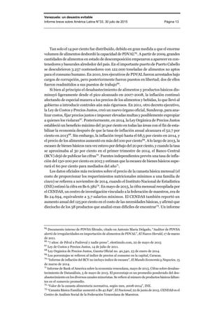 Venezuela: un desastre evitable
Informe breve sobre América Latina N°33, 30 julio de 2015 Página 13
Tan solo el 14 por ciento fue distribuido, debido en gran medida a que el enorme
volumen de alimentos desbordó la capacidad de PDVAL65
. A partir de 2009, grandes
cantidades de alimentos en estado de descomposición empezaron a aparecer en con-
tenedores y basurales alrededor del país. En el importante puerto de Puerto Cabello
se descubrieron 3.257 contenedores con 122.000 toneladas de alimentos no aptos
para el consumo humano. En 2010, tres ejecutivos de PDVAL fueron arrestados bajo
cargos de corrupción, pero posteriormente fueron puestos en libertad; dos de ellos
fueron readmitidos a sus puestos de trabajo66
.
Si bien al principio el desabastecimiento de alimentos y productos básicos dis-
minuyó ligeramente desde el pico alcanzado en 2007-2008, la inflación continuó
afectando de especial manera a los precios de los alimentos y bebidas, lo que llevó al
gobierno a introducir controles aún más rigurosos. En 2011, otro decreto ejecutivo,
la Ley de Costos y Precios Justos, creó un nuevo órgano oficial, Sundecop, para ana-
lizar costos, fijar precios justos e imponer elevadas multas y posiblemente expropiar
a quienes los violaran67
. Posteriormente, en 2014, la Ley Orgánica de Precios Justos
estableció un beneficio máximo del 30 por ciento en todas las áreas con el fin de esta-
bilizar la economía después de que la tasa de inflación anual alcanzara el 52,7 por
ciento en 201368
. Sin embargo, la inflación trepó hasta el 68,5 por ciento en 2014, y
el precio de los alimentos aumentó en más del 100 por ciento69
. A lo largo de 2013, la
escasez de bienes básicos rara vez estuvopordebajodel 20porciento, ycuandolatasa
se aproximaba al 30 por ciento en el primer trimestre de 2014, el Banco Central
(BCV) dejó de publicar las cifras70
. Fuentes independientes prevén una tasa de infla-
ción del 150-200 por ciento en 2015 y estiman que la escasez de bienes básicos supe-
rará el 60 por ciento para mediados del año71
.
Los datos oficiales más recientes sobre el precio de la canasta básica mensual (el
costo de proporcionar los requerimientos nutricionales mínimos a una familia de
cinco) se refieren a noviembre de 2014, cuando el Instituto Nacional de Estadística
(INE) estimó la cifra en Bs 6.38272
. En mayo de 2015, la cifra mensual recopilada por
el CENDAS, un centro de investigación vinculado a la federación de maestros, era de
Bs 24.694, equivalente a 3,7 salarios mínimos. El CENDAS también reportó un
aumento anual del 125 por ciento en el costo de las necesidades básicas, y afirmó que
dieciocho de los 58 productos que analizó eran difíciles de encontrar73
. Un informe
65
Documento interno de PDVSA filtrado, citado en Antonio María Delgado, “Auditor de PDVSA
alertó de irregularidades en importación de alimentos de PDVAL”, El Nuevo Herald, 17 de marzo
de 2011.
66
“7 años: de Pdval a Pudreval y nadie preso”, elestímulo.com, 22 de mayo de 2015
67
Ley de Costos y Precios Justos, 14 de julio de 2011.
68
Ley Orgánica de Precios Justos, Gaceta Oficial no. 40,340, 23 de enero de 2014.
69
Los porcentajes se refieren al índice de precios al consumo en la capital, Caracas.
70
“Informe de inflación del BCV no incluyo índice de escasez”, El Mundo Economía y Negocios, 15
de marzo de 2014.
71
Informe de Bank of America sobre la economía venezolana, mayo de 2015. Cifras sobre desabas-
tecimiento de Datanálisis, 5 de mayo de 2015. El porcentaje es un promedio ponderado del des-
abastecimiento en los diversos canales minoristas. Se refiere al número de productos básicos faltan-
tes en el comercio promedio.
72
“Valor de la canasta alimentaria normativa, según mes, 2008-2014”, INE.
73
“Canasta Básica Familiar aumentó a Bs 42.846”, El Nacional, 22 de junio de 2015. CENDAS es el
Centro de Análisis Social de la Federación Venezolana de Maestros.
 
