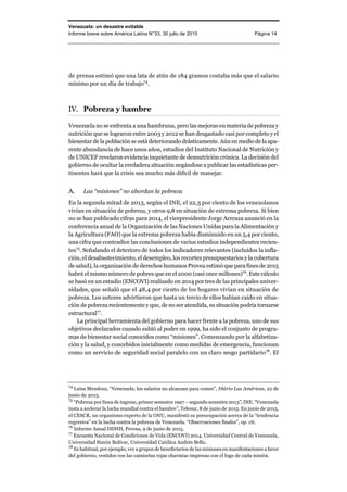 Venezuela: un desastre evitable
Informe breve sobre América Latina N°33, 30 julio de 2015 Página 14
de prensa estimó que una lata de atún de 184 gramos costaba más que el salario
mínimo por un día de trabajo74
.
Pobreza y hambre
Venezuela no se enfrenta a una hambruna, pero las mejoras en materia de pobreza y
nutrición que se lograron entre 2003 y 2012 se han desgastado casi por completo y el
bienestar de la población se está deteriorando drásticamente. Aún en medio de la apa-
rente abundancia de hace unos años, estudios del Instituto Nacional de Nutrición y
de UNICEF revelaron evidencia inquietante de desnutrición crónica. La decisión del
gobierno de ocultar la verdadera situación negándose a publicar las estadísticas per-
tinentes hará que la crisis sea mucho más difícil de manejar.
A. Las “misiones” no abordan la pobreza
En la segunda mitad de 2013, según el INE, el 22,3 por ciento de los venezolanos
vivían en situación de pobreza, y otros 9,8 en situación de extrema pobreza. Si bien
no se han publicado cifras para 2014, el vicepresidente Jorge Arreaza anunció en la
conferencia anual de la Organización de las Naciones Unidas para la Alimentación y
la Agricultura (FAO) que la extrema pobreza había disminuido en un 5,4 por ciento,
una cifra que contradice las conclusiones de varios estudios independientes recien-
tes75
. Señalando el deterioro de todos los indicadores relevantes (incluidos la infla-
ción, el desabastecimiento, el desempleo, los recortes presupuestarios y la cobertura
de salud), la organización de derechos humanos Provea estimóque parafinesde 2015
habrá el mismo número de pobres que en el 2000 (casi once millones)76
. Este cálculo
se basó en un estudio (ENCOVI) realizado en 2014 por tres de las principales univer-
sidades, que señaló que el 48,4 por ciento de los hogares vivían en situación de
pobreza. Los autores advirtieron que hasta un tercio de ellos habían caído en situa-
ción de pobreza recientemente y que, de no ser atendida, su situación podría tornarse
estructural77
.
La principal herramienta del gobierno para hacer frente a la pobreza, uno de sus
objetivos declarados cuando subió al poder en 1999, ha sido el conjunto de progra-
mas de bienestar social conocidos como “misiones”. Comenzando por la alfabetiza-
ción y la salud, y concebidos inicialmente como medidas de emergencia, funcionan
como un servicio de seguridad social paralelo con un claro sesgo partidario78
. El
74
Luisa Mendoza, “Venezuela: los salarios no alcanzan para comer”, Diário Las Américas, 22 de
junio de 2015.
75
“Pobreza por línea de ingreso, primer semestre 1997 – segundo semestre 2013”, INE. “Venezuela
insta a acelerar la lucha mundial contra el hambre”, Telesur, 8 de junio de 2015. En junio de 2015,
el CESCR, un organismo experto de la ONU, manifestó su preocupación acerca de la “tendencia
regresiva” en la lucha contra la pobreza de Venezuela. “Observaciones finales”, op. cit.
76
Informe Anual DDHH, Provea, 9 de junio de 2015.
77
Encuesta Nacional de Condiciones de Vida (ENCOVI) 2014. Universidad Central de Venezuela,
Universidad Simón Bolívar, Universidad Católica Andrés Bello.
78
Es habitual, por ejemplo, ver a grupos de beneficiarios de las misiones en manifestaciones a favor
del gobierno, vestidos con las camisetas rojas chavistas impresas con el logo de cada misión.
 