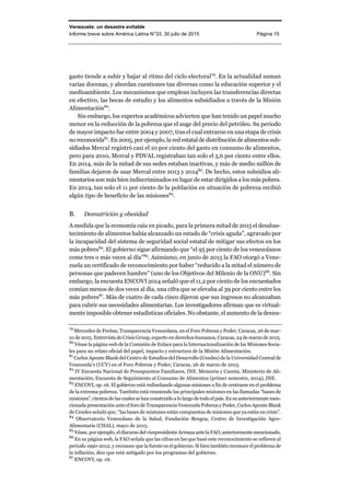 Venezuela: un desastre evitable
Informe breve sobre América Latina N°33, 30 julio de 2015 Página 15
gasto tiende a subir y bajar al ritmo del ciclo electoral79
. En la actualidad suman
varias docenas, y abordan cuestiones tan diversas como la educación superior y el
medioambiente. Los mecanismos que emplean incluyen las transferencias directas
en efectivo, las becas de estudio y los alimentos subsidiados a través de la Misión
Alimentación80
.
Sin embargo, los expertos académicos advierten que han tenido un papel mucho
menor en la reducción de la pobreza que el auge del precio del petróleo. Su periodo
de mayor impacto fue entre 2004 y 2007, tras el cual entraron en una etapa de crisis
no reconocida81
.En2005, por ejemplo,la redestataldedistribuciónde alimentossub-
sidiados Mercal registró casi el 10 por ciento del gasto en consumo de alimentos,
pero para 2010, Mercal y PDVAL registraban tan solo el 5,6 por ciento entre ellos.
En 2014, más de la mitad de sus sedes estaban inactivas, y más de medio millón de
familias dejaron de usar Mercal entre 2013 y 201482
. De hecho, estos subsidios ali-
mentariosson más bien indiscriminados en lugar de estar dirigidos a los más pobres.
En 2014, tan solo el 11 por ciento de la población en situación de pobreza recibió
algún tipo de beneficio de las misiones83
.
B. Desnutrición y obesidad
A medida que la economía caía en picado, para la primera mitad de 2015 el desabas-
tecimiento de alimentos había alcanzado un estado de “crisis aguda”, agravado por
la incapacidad del sistema de seguridad social estatal de mitigar sus efectos en los
más pobres84
. El gobierno sigue afirmando que “el 95 por ciento de los venezolanos
come tres o más veces al día”85
. Asimismo, en junio de 2015 la FAO otorgó a Vene-
zuela un certificado de reconocimiento por haber “reducido a la mitad el número de
personas que padecen hambre” (uno de los Objetivos del Milenio de la ONU)86
. Sin
embargo, la encuesta ENCOVI 2014 señaló que el 11,2 por ciento de los encuestados
comían menos de dos veces al día, una cifra que se elevaba al 39 por ciento entre los
más pobres87
. Más de cuatro de cada cinco dijeron que sus ingresos no alcanzaban
para cubrir sus necesidades alimentarias. Los investigadores afirman que es virtual-
mente imposible obtener estadísticas oficiales. No obstante, el aumento de la desnu-
79
Mercedes de Freitas, Transparencia Venezolana, en el Foro Pobreza y Poder, Caracas, 26 de mar-
zo de 2015. Entrevista de Crisis Group, experto en derechos humanos, Caracas, 24 de marzo de 2015.
80
Véase la página web de la Comisión de Enlace para la Internacionalización de las Misiones Socia-
les para un relato oficial del papel, impacto y estructura de la Misión Alimentación.
81
Carlos Aponte Blank del Centro de Estudios del Desarrollo (Cendes) de la Universidad Central de
Venezuela’s (UCV) en el Foro Pobreza y Poder, Caracas, 26 de marzo de 2015.
82
IV Encuesta Nacional de Presupuestos Familiares, INE. Memoria y Cuenta, Ministerio de Ali-
mentación; Encuesta de Seguimiento al Consumo de Alimentos (primer semestre, 2014), INE.
83
ENCOVI, op. cit. El gobierno está rediseñando algunas misiones a fin de centrarse en el problema
de la extrema pobreza. También está reuniendo las principales misiones en las llamadas “bases de
misiones”, cientos de las cuales se han construido a lo largo de todoelpaís.Ensuanteriormentemen-
cionada presentación ante el foro de Transparencia Venezuela Pobreza y Poder, Carlos Aponte Blank
de Cendes señaló que, “las bases de misiones están compuestas de misiones que ya están en crisis”.
84
Observatorio Venezolano de la Salud, Fundación Bengoa, Centro de Investigación Agro-
Alimentaria (CIIAL), mayo de 2015.
85
Véase, porejemplo,eldiscursodelvicepresidenteArreazaantelaFAO,anteriormentemencionado.
86
En su página web, la FAO señala que las cifras en las que basó este reconocimiento se refieren al
periodo 1990-2012, y reconoce que la fuente es el gobierno. Si bien también reconoce el problema de
la inflación, dice que está mitigado por los programas del gobierno.
87
ENCOVI, op. cit.
 