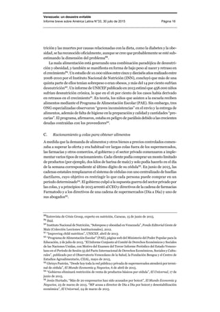 Venezuela: un desastre evitable
Informe breve sobre América Latina N°33, 30 julio de 2015 Página 16
trición y las muertes por causas relacionadas con la dieta, como la diabetes y la obe-
sidad, se ha reconocido oficialmente, aunque se cree que probablemente se esté sub-
estimando la dimensión del problema88
.
La mala alimentación está generando una combinación paradójica de desnutri-
ción y obesidad, y también se manifiesta en forma de bajo peso al nacer y retraso en
elcrecimiento89
.Unestudiode10.000niñosentrecincoydieciséisañosrealizadoentre
2008-2010 por el Instituto Nacional de Nutrición (INN), concluyó que más de una
quinta parte de ellos tenían sobrepeso o eran obesos, y más del 14 por ciento sufrían
desnutrición90
. Un informe de UNICEF publicado en 2013estimó que 458.000 niños
sufrían desnutrición crónica, lo que en el 16 por ciento de los casos había derivado
en retrasos en el crecimiento91
. En teoría, los niños que asisten a la escuela reciben
alimentos mediante el Programa de Alimentación Escolar (PAE). Sin embargo, tres
ONG especializadas observaron “graves inconsistencias” en el envío y la entrega de
alimentos, además de falta de higiene en la preparación y calidad y cantidades “pre-
carias”. El programa, afirmaron, estaba en peligro de parálisis debido a las crecientes
deudas contraídas con los proveedores92
.
C. Racionamiento y colas para obtener alimentos
A medida que la demanda de alimentos y otros bienes a precios controlados comen-
zaba a superar la oferta y era habitual ver largas colas fuera de los supermercados,
las farmacias y otros comercios, el gobierno y el sector privado comenzaron a imple-
mentar varios tipos de racionamiento. Cada clientepodíacomprarun montolimitado
de productos (por ejemplo, dos kilos de harina de maíz) y solo podía hacerlo en el día
de la semana correspondiente al último dígito de su cédula93
. En junio de 2015, las
cadenas estatales remplazaron el sistema de cédulas con uno centralizado de huellas
dactilares, cuyo objetivo es restringir lo que cada persona puede comprar en un
periodo determinado94
. El gobierno culpó a la supuesta guerra del sector privado por
las colas, y a principios de 2015 arrestó al CEO y directivos de la cadena de farmacias
Farmatodo y a los directivos de una cadena de supermercados (Día a Día) y uno de
sus abogados95
.
88
Entrevista de Crisis Group, experto en nutrición, Caracas, 15 de junio de 2015.
89
Ibid.
90
Instituto Nacional de Nutrición, “Sobrepeso y obesidad en Venezuela”, Fondo Editorial Gente de
Maíz (Colección Lecciones Institucionales), 2012.
91
“Improving child nutrition”, UNICEF, abril de 2013.
92
“Programa de Alimentación Escolar” (PAE), página web del Ministerio del Poder Popular para la
Educación, 2 de julio de 2015. “El Informe Conjunto al Comité de Derechos Económicos y Sociales
de las Naciones Unidas, con Motivo del Examen del Tercer Informe Periódico del Estado Venezo-
lano en el Período de Sesión 55 del Pacto Internacional de Derechos Económicos, Sociales y Cultu-
rales”, publicado por el Observatorio Venezolano de la Salud, la Fundación Bengoa y el Centro de
Estudios Agroalimentario, CIIAL, mayo de 2015,
93
Gleixys Pastrán, “Desde hoy toda la red pública y privada de supermercados atenderá por termi-
nal de cédula”, El Mundo Economía y Negocios, 6 de abril de 2015.
94
“Gobierno eliminará restricción de venta de productos básicos por cédula”, El Universal, 17 de
junio de 2015.
95
Jesús Hurtado, “Más de 20 empresarios han sido acusados por boicot”, El Mundo Economía y
Negocios, 23 de marzo de 2015. “MP acusa a director de Día a Día por boicot y desestabilización
económica”, El Universal, 24 de marzo de 2015.
 