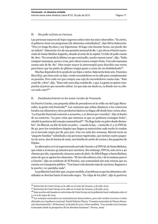 Venezuela: un desastre evitable
Informe breve sobre América Latina N°33, 30 julio de 2015 Página 17
D. Sin pollo ni fruta en Caracas
Las personas mayores de bajos ingresos están entre las más vulnerables. “Es cierto,
el gobierno tiene sus programas [de alimentos subsidiados]”, dijo Silvia Salavarría.
“Pero yo tengo 85 años y soy hipertensa. Si hago cola durante horas, me puede dar
un infarto”. Salavarría vive de una pensión mensual de Bs. 7.421,66 en el barrio caren-
ciado de Isaías Medina Angarita, situado al oeste de la capital. Un kilo de pollo cuesta
Bs. 800. “No recuerdo la última vez que comí pollo, mucho menos carne”, dijo. “Solía
comprar manzanas, peras y uvas, pero ahora nunca compro fruta. Una sola manzana
cuesta más de Bs. 80”. Otra mujer mayor la interrumpió para describir una receta
para hacer que las pieles de plátano tengan gusto a carne de res deshilachada96
.
Muchas dependen de la ayuda de sus hijos o nietos. Salavarría tiene seis. Francisco
Ríos (83), que tiene solo un hijo, vende encendedores en la calle para complementar
su pensión. Pero cada vez que compra una caja de encendedores cuesta más. “Esta
costó Bs. 1.800”, dijo. “Hace solo unos días costaba Bs. 1.350.Lagente noquiere com-
prarlos al precio que necesito cobrar. Lo que más me duele es, ¿a dónde nos va a lle-
var todo esto?97
“
E. Desabastecimiento en las zonas rurales de Venezuela
En Puerto Concha, una pequeña aldea de pescadores en la orilla sur del Lago Mara-
caibo, la gente está frustrada98
. Los camiones que solían abastecer a los comercios
locales con alimentos y otros productos básicos no llegan allí desde hace varios años.
“La Guardia Nacional comenzó a acosarlos, y se dieron por vencidos”, dijo el dueño
de un comercio. “La peor crisis que tenemos es que no podemos conseguir leche”,
añadió la portavoz del consejo comunal local99
. “No llega leche en polvo desde diciem-
bre”. En Mercal, un kilo de leche en polvo – cuando la hay – cuesta Bs 17, y en PDVAL
Bs 40, pero los vendedores ilegales que llegan en motocicleta cada noche la venden
en el mercado negro por Bs 400-500. Una vez cada dos semanas, Mercal envía un
“paquete familiar” subsidiado a las personas registradas, que incluye cuatro paque-
tes de arroz, dos de harina de maíz, una botella de aceite de cocina y dos paquetes de
frijoles.
La alternativa es ir al supermercado privado Garzón o al PDVAL de SantaBárbara,
que están a al menos 45 minutos por carretera. Sin embargo, PDVAL solo sirve a 40
clientes por día, repartiendo números antes de abrir. Es difícil llegar a Santa Bárbara
antes de que se agoten los alimentos. “El otro día salimos a las 7 de la mañana para ir
a Garzón”, dijo un residente de El Paraíso, una comunidad aún más remota que no
cuenta con transporte público. “Tras hacer cola durante más de una hora, llegamos a
la puerta y no quedaba nada”.
La población local dice que, en gran medida, el problema es que losalimentossub-
sidiados se desvían hacia el mercado negro. “Es culpa de los jefes”, dijo la portavoz
96
Entrevista de Crisis Group en la calle en el oeste de Caracas, 5 de julio 2015.
97
Entrevista de Crisis Group en la calle en el oeste de Caracas, 5 de julio 2015.
98
Esta sección está basada en entrevistas de Crisis Group con la población local, realizadas entre el
5 y el 9 de mayo de 2015.
99
Los consejos comunales son nominalmente democráticos, pero solo reciben recursos si están
alineados con el gobierno nacional. Daniel Palacios Ybarra, “Consejos comunales de Chacao denun-
cian discriminación”, El Nacional, 12 de julio de 2013. Véase también, “Una mirada a los Consejos
Comunales desde la perspectiva de los derechos humanos”, Provea, 2009.
 