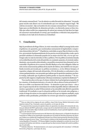 Venezuela: un desastre evitable
Informe breve sobre América Latina N°33, 30 julio de 2015 Página 18
del consejo comunal local. “Los de adentro se están llevando los alimentos”. Se puede
ganar mucho más dinero con el contrabando que con cualquier negocio legal. “Mi
sobrino era taxista”, dijo un hombre de otro consejo comunal local. “Comenzó a tra-
bajar para un distribuidor de alimentos privado, y en dieciocho meses se hizo rico.
Dijo que solían recibir tres cargamentos de azúcar por semana de Caja Seca [un inge-
nio azucarero nacionalizado en 2009], que transferían a vehículos más pequeños y
enviaban al otro lado de la frontera [a Colombia]”.
Conclusión
Bajo la presidencia de Hugo Chávez, la crisis venezolana reflejó la amarga lucha entre
el gobierno y la oposición, que cuestionaban mutuamente la legitimidad y compro-
miso democrático del otro100
. El gobierno controlaba un gran flujo de dinero en efec-
tivo, proveniente fundamentalmente de los precios record del petróleo crudo, que le
permitió satisfacer la demanda popular de un mejor nivel de vida, a la vez que res-
tringía cada vez más los derechos civiles y políticos. Pero lapolíticaeconómicabasada
en la redistribución de la renta del petróleo en constante aumento, el creciente endeu-
damiento, una moneda sobrevaluada y una política monetaria laxa demostró ser in-
sostenible. El gobierno de su sucesor Nicolás Maduro se ha visto obligado a lidiar no
solo con las consecuencias políticas de la muerte de Chávez, sino también con una pro-
funda recesión provocada por su política económica y, en los últimos tiempos, el
repentino colapso del mercado del petróleo. El 6 de diciembre se enfrentará a elec-
ciones parlamentarias, con encuestas que indican que la oposición mantiene una fuer-
te ventaja, indicando que el gobierno podría perder su mayoría absoluta.101
Su res-
puesta hasido negarseaimplementarreformaseconómicasyreprimirladisidencia102
.
Tras muchos años en los que el crimen violento fue la principal preocupación de
los votantes, el desabastecimiento y el costo de vida es ahora el tema prioritario103
.
Esto no se debe a un descenso del crimen – la situación es peor que nunca – sino a
que a la gran mayoría de los venezolanos les resulta imposible obtener suficientes ali-
mentos o garantizar su salud. El descontento se ha extendido más allá de la oposición
tradicional. El resultado es que la situación política se ha tornado más peligrosa, y
existe el riesgo de entrar en una espiral viciosa en la que un régimen asediado, cuyas
políticas están paralizadas, profundice los errores que minaron su popularidad.
100
Para un relato de los orígenes de este conflicto, véase Crisis Group, Boletín Informativo sobre
América Latina N°30, Venezuela: punto de quiebre, 21 de mayo de 2014.
101
La mayoría de las encuestas de opinión sitúan a la oposición a la cabeza de la intención de voto,
muy por delante del PSUV gobernante, aunque más de la mitad del electorado no se identifica con
ninguno de los dos lados. Bajo el artículo 219 de la Constitución, el nuevo periodo legislativo comen-
zará el 5 de enero de 2016.
102
La preocupación internacional acerca del deterioro de la democracia y el Estado de derecho en
Venezuela se refleja en las inquietudes expresadas por el Comité de Derechos Humanos de Nacio-
nes Unidas en su análisis del cumplimento del país con el Pacto Internacional de Derechos Civiles y
Políticos en junio de 2015. Véase: “List of issues in relation to the fourth periodic report of the Boli-
varian Republic of Venezuela”, UN Human Rights Committee (adoptado en octubre de 2014). En el
momento de finalizar este informe, se esperaba que las observaciones finales del comité se publica-
ran el 23 de julio.
103
Gabriela Iribarren, “El abastecimiento es la mayor preocupación del venezolano”, El Mundo
Economía y Negocios, 14 de mayo de 2015.
 