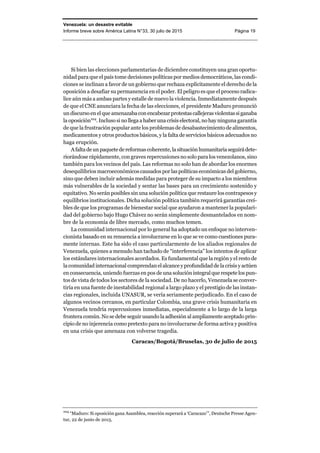 Venezuela: un desastre evitable
Informe breve sobre América Latina N°33, 30 julio de 2015 Página 19
Si bien las elecciones parlamentarias de diciembre constituyen una gran oportu-
nidad para que el país tome decisiones políticas por medios democráticos, las condi-
ciones se inclinan a favor de un gobierno que rechaza explícitamente el derecho de la
oposición a desafiar su permanencia en el poder. El peligro es que el proceso radica-
lice aún más a ambas partes y estalle de nuevo la violencia. Inmediatamente después
de que el CNE anunciara la fecha de las elecciones, el presidente Maduro pronunció
un discurso en el que amenazaba conencabezarprotestascallejerasviolentassiganaba
la oposición104
. Inclusosinollegaahaberunacrisiselectoral,nohayninguna garantía
de que la frustración popular ante los problemas de desabastecimiento de alimentos,
medicamentos y otros productos básicos, y la falta de servicios básicos adecuados no
haga erupción.
Afaltadeunpaquetedereformascoherente,lasituación humanitariaseguirádete-
riorándose rápidamente, con graves repercusiones no solo para los venezolanos, sino
también para los vecinos del país. Las reformas no solo han de abordar los enormes
desequilibrios macroeconómicos causados por las políticas económicas del gobierno,
sino que deben incluir además medidas para proteger de su impacto a los miembros
más vulnerables de la sociedad y sentar las bases para un crecimiento sostenido y
equitativo. No serán posibles sin una solución política que restaure los contrapesos y
equilibrios institucionales. Dicha solución política también requerirá garantías creí-
bles de que los programas de bienestar social que ayudaron a mantener la populari-
dad del gobierno bajo Hugo Chávez no serán simplemente desmantelados en nom-
bre de la economía de libre mercado, como muchos temen.
La comunidad internacional por lo general ha adoptado un enfoque no interven-
cionista basado en su renuencia a involucrarse en lo que se ve como cuestiones pura-
mente internas. Este ha sido el caso particularmente de los aliados regionales de
Venezuela, quienes a menudo han tachado de “interferencia” los intentos de aplicar
los estándares internacionales acordados. Es fundamental que la región y el resto de
la comunidad internacional comprendan el alcance y profundidad de lacrisisy actúen
en consecuencia, uniendo fuerzas en pos de una solución integral que respete los pun-
tos de vista de todos los sectores de la sociedad. De no hacerlo, Venezuela se conver-
tiría en una fuente de inestabilidad regional a largo plazo y el prestigio de las instan-
cias regionales, incluida UNASUR, se vería seriamente perjudicado. En el caso de
algunos vecinos cercanos, en particular Colombia, una grave crisis humanitaria en
Venezuela tendría repercusiones inmediatas, especialmente a lo largo de la larga
frontera común. No se debe seguir usando la adhesión al ampliamente aceptado prin-
cipio de no injerencia como pretexto para no involucrarse de forma activa y positiva
en una crisis que amenaza con volverse tragedia.
Caracas/Bogotá/Bruselas, 30 de julio de 2015
104
“Maduro: Si oposición gana Asamblea, reacción superará a ‘Caracazo’”, Deutsche Presse Agen-
tur, 22 de junio de 2015.
 