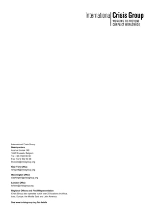International Crisis Group
Headquarters
Avenue Louise 149
1050 Brussels, Belgium
Tel: +32 2 502 90 38
Fax: +32 2 502 50 38
brussels@crisisgroup.org
New York Office
newyork@crisisgroup.org
Washington Office
washington@crisisgroup.org
London Office
london@crisisgroup.org
Regional Offices and Field Representation
Crisis Group also operates out of over 25 locations in Africa,
Asia, Europe, the Middle East and Latin America.
See www.crisisgroup.org for details
 
