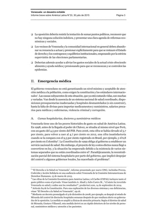 Venezuela: un desastre evitable
Informe breve sobre América Latina N°33, 30 julio de 2015 Página 3
 La oposición debería resistir la tentación de sumar puntospolíticos,reconocerque
no hay ninguna solución indolora, y presentar una clara agenda de reformas eco-
nómicas y sociales.
 Los vecinos de Venezuela y la comunidad internacional en general deben abando-
nar su renuencia a actuary presionarexplícitamenteparaqueserestaureelEstado
de derechoy loscontrapesosyequilibriosinstitucionales,empezandoporlaestricta
supervisión de las elecciones parlamentarias.
 Deberían además ayudar a aliviar los gastos sociales de la actual crisis ofreciendo
alimento y ayuda médica y presionando para que se reconozcan y se controlen las
epidemias.
Emergencia médica
El gobierno venezolano no está garantizando un nivel mínimo y aceptable de aten-
ción médica a la población, como exigen la constitución y los estándares internacio-
nales1
. Lascausassubyacentesdeestasituación,queyaestácostandovidas,sonmuchas
y variadas. Van desde la ausencia de un sistema nacional de salud coordinado, dispo-
siciones presupuestarias inadecuadas y hospitales desmantelados (o sin construir),
hasta la falta de divisas para importar medicamentos y suministros, salarios preca-
rios para médicos y enfermeras, violencia criminal y corrupción.
A. Camas hospitalarias, doctores y suministros médicos
Venezuela tiene uno de los peores historiales de gasto en salud de América Latina.
En 1998, antes de la llegada al poder de Chávez, se situaba al mismo nivel que Perú,
con un gasto del 4,5 por ciento del PIB. Para 2006, esta cifra se había elevado al 5,7
por ciento, para volver a caer al 4,7 por ciento en 2012, una cifra insatisfactoria
cuando se la compara con el 9,3 por ciento registrado en Brasil, por ejemplo, y el 6,8
porciento en Colombia2
. La Constitución de 1999 obliga al gobierno a establecer un
servicio nacional de salud.Sin embargo,el proyecto de ley a estos efectos nunca llegó a
convertirse en ley, y la situación ha empeorado debido a la existencia de varios sis-
temas separados que no están coordinados entre sí3
. Paradójicamente, la recentrali-
zación parcial del sistema hospitalario por parte del gobierno, que implicó despojar
del control a algunos gobiernos locales, ha exacerbado el problema4
.
1
“El Derecho a la Salud en Venezuela”, informe presentado por nueve ONG, incluidas Provea,
Codevida y Acción Solidaria en una audiencia sobre Venezuela de la Comisión Interamericana de
Derechos Humanos, 15 de marzo de 2015.
2
Las cifras de la Comisión Económica para América Latina y el Caribe (CEPAL) incluyen tanto el
gasto público como el privado. Véase también A. Abadí y Julio Castro M., “¿Cuánto ha invertido
Venezuela en salud y cuáles son los resultados?”, prodavinci.com, 14 de septiembre de 2014.
3
Artículo 84 de la Constitución. Para una explicación de los diversos sistemas y sus deficiencias,
véase “El Derecho a la Salud en Venezuela”, op.cit.
4
Mediante un decreto promulgado el 4 de diciembre de 2008, por ejemplo, se despojó al estado de
Miranda del control de dieciocho hospitales semanas después de que resultara electo un goberna-
dor de la oposición. La medida se amplió a clínicas de atención primaria. Según el director de salud
de Miranda, Gustavo Villasmil, esta medida derivó en un rápido deterioro de los niveles de perso-
nal, suministros médicos y atención a los pacientes.
 
