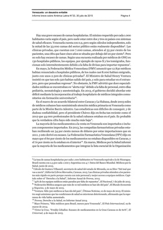 Venezuela: un desastre evitable
Informe breve sobre América Latina N°33, 30 julio de 2015 Página 4
Hayunagrave escasezdecamashospitalarias.Elmínimorequeridoporcada1.000
habitantes varía según el país, pero suele estar entre dos y tres en países con sistemas
de salud eficaces. Venezuela cuenta con 0,9, pero según cálculos independientes,solo
la mitad de las 33.000 camas del sector público están realmente disponibles5
. Las
clínicas privadas, que cuentan con 7.000 camas, atienden al 55 por ciento de los
pacientes, una cifra que hace cinco años se situaba por debajo del 20 por ciento6
. Pero
no solo hay escasez de camas. Según una encuesta realizada por médicos de ONG en
130 hospitales públicos, los equipos, por ejemplo de rayos-X y los tomógrafos, fun-
cionan solo intermitentemente debido a la falta de divisas para importar repuestos7
.
En mayo, la Federación Médica Venezolana (FMV) anunció que 12.830 médicos
habían renunciado a hospitales públicos, de los cuales casi 8.000 habían emigrado,
junto con unos 2.500 de clínicas privadas8
. El Ministro de Salud Henry Ventura
insistió en que tan solo 320 habían salido del país, y solo para estudiar en el extran-
jero, pero que pensaban regresar9
. No obstante, la FMV advirtió que doce especiali-
dades médicas se encontraban en “alerta roja”debidoalafaltade personal,entreellas
pediatría, neonatología y anestesiología. En 2013, el gobierno decidió abordar este
déficit mediante la incorporación al trabajo hospitalario de médicos integrales comu-
nitarios sin formación universitaria10
.
En el marco de un acuerdo bilateral entre Caracas y La Habana, desde 2003 miles
de médicos cubanos han suministrado atención médica primaria en Venezuela como
parte de la Misión Barrio Adentro. Las estadísticas son difíciles de conseguir, y de
dudosa confiabilidad, pero el presidente Chávez dijo en fecha tan reciente como el
2012 que 44.000 profesionales de la salud cubanos estaban en el país. Es probable
que la verdadera cifra haya sido mucho más baja11
.
La mayoría de los medicamentos a la venta en Venezuela son importados o inclu-
yen componentes importados. En 2013, las compañías farmacéuticas privadas esta-
ban recibiendo un 34 por ciento menos de dólares por estas importaciones que en
2011, y esto derivó en escasez. La Federación Farmacéutica Venezolana (FFV) dijo en
mayo que el 60 por ciento de los medicamentos no estaban disponibles en Caracas, y
el 70 por ciento no lo estaban en el interior12
. En marzo, Médicos por la Salud informó
que la mayoría de los medicamentos que integran la lista esencial de la Organización
5
La tasa de camas hospitalarias por cada 1.000 habitantes en Venezuela equivale a la de Nicaragua.
Brasil cuenta con 2,3 por cada 1.000 y Argentina con 4,7. Datos del Banco Mundial. Médicos por la
Salud, junio de 2015.
6
Cálculo de Gustavo Villasmil, secretario de salud del estado de Miranda, en su libro “Del mal que
vas a morir”, Editorial Libros Marcados, Caracas, 2015. Las clínicas privadas atienden a los pacien-
tes más rápido en parte porque cuenta con más personal y mejor acceso a equipos médicos. Capí-
tulo sobre el “Derecho a la Salud”, Informe Anual de Provea, 2014.
7
“45% de los equipos médicos están parados por falta de repuestos”, El Nacional, 7 de julio de 2015.
8
“Federación Médica asegura que más de 10 mil médicos se han ido del país”, El Mundo Economía
y Negocios, 3 de mayo de 2015.
9
“Ventura: Sólo 320 médicos se han ido del país”, Últimas Noticias, 10 de mayo de 2015. El minis-
tro negó asimismo que las condiciones de salud se estuvieran deteriorando, afirmando que la espe-
ranza de vida había aumentado.
10
Provea, Derecho a la Salud, en Informe Anual 2014.
11
Maye Primera, “Más médicos para Brasil, menos para Venezuela”, El País Internacional, 19 de
marzo de 2014.
12
Víctor la Cruz, “Freddy Ceballos: Escasez de medicamentos en la Gran Caracas es de 60%”, El
Universal, 4 de mayo de 2015.
 