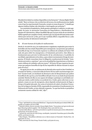 Venezuela: un desastre evitable
Informe breve sobre América Latina N°33, 30 julio de 2015 Página 5
Mundial de la Salud no estaban disponibles en las farmacias13
. Human Rights Watch
señaló: “Rara vez hemos visto un deterioro del acceso a los medicamentos tan rápido
como el que ha experimentado Venezuela, excepto en zonas de guerra”. Y añadió que
algunos médicos habían sido detenidos e interrogados por protestar14
.
Los suministros hospitalarios, desde guantes quirúrgicos a catéteres, se están ago-
tando. En junio, la Asociación Venezolana de Importadores y Distribuidores de
Equipos de LaboratoriosyAfines(Asodilab) dijoqueel42porciento desusmiembros
habíanagotadoporcompletoel stock, mientras que alamayoríadelrestoteníansumi-
nistros para menos de 15 días, por lo que resultaba difícil o imposible llevar a cabo
muchas pruebas de laboratorio habituales15
.
B. El costo humano de la falta de medicamentos
Desde el 1 de abril de 2015, los medicamentos coagulantes empleados para tratar la
hemofilia solo han estado disponibles para emergencias. Las personas que padecen
hemofilia de tipo A en Venezuela requieren 73 millones de unidades de Factor VIII
cada año para cubrir las emergencias y el tratamiento preventivo. Este último es
fundamental para prevenir la deformación de las articulaciones y la pérdida de
movilidad, especialmente en los niños, y parareducirenormementeelriesgodeemer-
gencias. El Estado venezolano tiene la obligación constitucional de brindar “trata-
miento preventivo y oportuno”, pero en la actualidad las importaciones se limitan a
cuatro millones de unidades cada tres meses16
. El Factor IX (que requieren las per-
sonas que padecen hemofilia de tipo B) fue imposible de obtener durante la mayor
parte de 201417
.
En agosto de ese año, un adolescente de dieciséis años murió en San Cristóbal, en
el estado de Táchira, a causa de la falta de Factor IX tras sufrir una hemorragia cere-
bral. Vicente Conde, un estudiante de diecinueve años de Barquisimeto que padece
hemofilia B, dice que los 4.000 hemofílicosdel paísviven en un estadode permanente
ansiedad. Muchos de ellos no son capaces de trabajar o participar en actividades nor-
males por miedo a sufrir incluso un accidente leve. Conde, quien solía tener su coa-
gulante a mano en caso de emergencia, ahora depende exclusivamente de llegar a
tiempo al hospital adecuado. Sus cartas al ministerio de salud, al Instituto Venezo-
lano de los Seguros Sociales (IVSS, responsable de suministrar el medicamento) y la
Defensoría del Pueblo, no han obtenido respuesta. “Lo que han hecho es perjudicar
seriamente nuestra calidad de vida”, dijo18
.
13
Véase “19th Model List of Essential Medicines”, Organización Mundial para la Salud (OMS), dis-
ponible en la página web de la OMS.
14
Diederik Lohman, director asociado, Human Rights Watch, “Venezuelans can’t get even the most
basic lifesaving medical supplies”, The Washington Post, 29 de abril de 2015.
15
Carmen Sofía Alfonzo, “42% de los proveedores se quedó sin insumos para enviar a laboratorios”,
El Nacional, 26 de junio de 2015.
16
Artículo 84; entrevista de Crisis Group, coordinador, Asociación Venezolana para la Hemofilia
(AVH), 25 de junio de 2015.
17
Elisa Vásquez, “Hemofílicos enfrentan con su vida la escasez en Venezuela”, PanAm Post, 1 de
septiembre de 2014.
18
Ibid; entrevista de Crisis Group, Vicente Conde, 25 de junio de 2015.
 