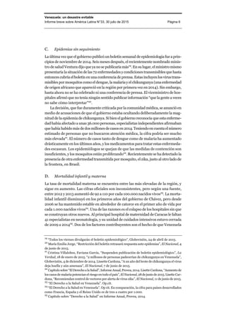 Venezuela: un desastre evitable
Informe breve sobre América Latina N°33, 30 julio de 2015 Página 6
C. Epidemias sin seguimiento
La última vez que el gobierno publicó un boletín semanal de epidemiologíafue aprin-
cipios de noviembre de 2014. Seis meses después, el recientemente nombrado minis-
tro de salud Ventura dijo que yanose publicaríamás19
.Ensulugar,elministromismo
presentaría la situación de las 72 enfermedades ycondicionestransmisiblesque hasta
entonces cubría el boletín en una conferencia de prensa. Estas incluyenlosvirustrans-
misibles por mosquitos como el dengue, la malariayel chikungunya(unaenfermedad
de origen africano que apareció en la región por primera vez en 2014). Sin embargo,
hasta ahora no se ha celebrado ni una conferencia de prensa. El viceministro de hos-
pitales afirmó que no tenía ningún sentido publicar información “que la gente a veces
no sabe cómo interpretar”20
.
La decisión, que fue duramente criticada por la comunidad médica, se anunció en
medio de acusaciones de que el gobierno estaba ocultando deliberadamente la mag-
nitud de la epidemia de chikungunya. Si bien el gobierno reconocía que estaenferme-
dad había afectado a unas 36.000 personas, especialistas independientes afirmaban
que había habidomás dedosmillonesde casosen2014.Teniendoencuentaelnúmero
estimado de personas que no buscaron atención médica, la cifra podría ser mucho
más elevada21
. El número de casos tanto de dengue como de malaria ha aumentado
drásticamente en los últimos años, y los medicamentos para tratar estas enfermeda-
des escasean. Los epidemiólogos se quejan de que las medidas de contención son
insuficientes, y los mosquitos están proliferando22
. Recientemente se ha detectado la
presencia de otra enfermedad transmitida por mosquito, el zika, justo al otro lado de
la frontera, en Brasil.
D. Mortalidad infantil y materna
La tasa de mortalidad materna se encuentra entre las más elevadas de la región, y
sigue en aumento. Las cifras oficiales son inconsistentes, pero según una fuente,
entre 2012 y 2013 aumentó de 92 a 110 por cada 100.000 nacidos vivos23
. La morta-
lidad infantil disminuyó en los primeros años del gobierno de Chávez, pero desde
2006 se ha mantenido estable en alrededor de catorce en el primer año de vida por
cada 1.000 nacidos vivos24
. Una de las razones es el colapso de los hospitales sin que
se construyan otros nuevos. Al principal hospital de maternidad de Caracas le faltan
41 especialistas en neonatología, y su unidad de cuidados intensivos estuvo cerrada
de 2009 a 201425
. Dos de los factores contribuyentes son el hecho de que Venezuela
19
“Todos los viernes divulgarán el boletín epidemiológico”, Globovisión, 24 de abril de 2015.
20
María Emilia Jorge, “Restricción del boletín retrasará respuesta ante epidemias”, El Nacional, 4
de junio de 2015.
21
Cristina Villalobos, Faviana García, “Suspenden publicación de boletín epidemiológico”, La
Verdad, 18 de enero de 2015. “2 millones de personas padecerían de chikungunya en Venezuela”,
Globovisión, 4 de diciembre de 2014. Lissette Cardona, “A un año del brote de chikungunya el virus
deja huella y aún amenaza”, El Nacional, 7 de junio de 2015.
22
Capítulosobre“ElDerechoalaSalud”,InformeAnual,Provea,2014.LisetteCardona,“Aumento de
los casos de malaria potencian el riesgo en todo el país”, El Nacional,28 dejuniode2015.Lisette Car-
dona, “Recomiendan control de vectores por alerta de virus zika”, El Nacional, 11 de junio de 2015.
23
“El Derecho a la Salud en Venezuela”. Op.cit.
24
“El Derecho a la Salud en Venezuela”. Op cit. En comparación, la cifra para países desarrollados
como Francia, España y el Reino Unido es de tres a cuatro por 1.000.
25
Capítulo sobre “Derecho a la Salud” en Informe Anual, Provea, 2014.
 
