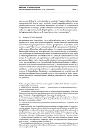 Venezuela: un desastre evitable
Informe breve sobre América Latina N°33, 30 julio de 2015 Página 8
externa antes del final de 2016 es de casi el 50 por ciento31
. Según el gobierno, la culpa
de esta situación la tiene la “guerra económica” que afirma está impulsando el sector
privado en alianza con “imperialistas” extranjeros32
. La mayoría de los economistas
independientes, sin embargo, apuntan a deficienciasen laspolíticaseconómicas,agra-
vadas en 2012 por el incremento delgasto público a niveles insostenibles para aumen-
tar la popularidad del gobierno de cara a las elecciones presidenciales33
.
A. Imponer el control estatal
En octubre de 2006, Hugo Chávez –un ex oficial del ejército que en 1992 había pro-
tagonizado un fallido golpe de Estado– ganó sus terceras elecciones presidenciales
consecutivas tras protagonizar una campaña que promovía el socialismo como
camino a seguir34
. En 2007, se embarcó en una ola de expropiaciones “estratégicas”
en los sectores del petróleo, telecomunicaciones, electricidad, bancos y alimentos35
.
La expropiación de tierras “no productivas”, que comenzó durante su primer man-
dato, sumaba 3,6 millones de hectáreas en el momento de su muerte en 2013, según
el entonces presidente del Instituto Nacional de Tierras (INTI), William Gudiño36
. El
control de los alimentos y la agricultura era un tema particularmente sensible, en
parte debido al paro contra el gobierno liderado por el sector empresarial en 2002-
2003, que provocó la interrupción parcial de la distribución de alimentos.El gobierno
estableció su propia red de alimentos subsidiados37
, y se sembraron las semillas de lo
que más adelante serían complejos controles de cambios y de precios. Los controles
cambiarios se introdujeron para detener la fuga de capitales en 2003, cuando las
reservas de divisas habían disminuido a niveles alarmantes. A pesar del auge del
petróleo que se ha experimentado desde entonces, estos controles se siguen mante-
niendo por motivos fundamentalmente políticos, como reconocen algunas fuentes
del gobierno38
.
31
“Bloomberg: Con cifra récord, Venezuela tiene 44% de probabilidades de default en 2016”, Finan-
zas Digital, 19 de junio de 2015.
32
Roberto Malaver, “Entrevista a Maduro: ‘La guerra económica se decidió en Estados Unidos’”,
Telesur, 22 de diciembre de 2013.
33
Jorge Giordani, quien durante mucho tiempo fue ministro de planificación bajo el gobierno de
Chávez, reconoció esto en una carta abierta después de que el presidente Maduro lo destituyera en
2014: “Testimonio y Responsabilidad ante la Historia”, 18 de junio de 2014.
34
Chávez anunció que “el capitalismo debe ser trascendido a través del socialismo” en un discurso
pronunciado en el Gimnasio Gigantinho, Porto Alegre, Brasil, el 30 de enero de 2005, y posterior-
mente basó su campaña en ese tema.
35
“Cronología de nacionalizaciones y expropiaciones en Venezuela desde 2007”, El Universal, 26 de
octubre de 2010.
36
Ileana García Mora, “Inti: Irregularidades en tierras tomadas no propició escasez”, El Mundo Eco-
nomía y Negocios, 18 de enero de 2014. Según el censo agrícola 2011 del Instituto Nacional de Esta-
dística (INE), hay 27 millones de hectáreas de tierras de cultivo en Venezuela, de las cuales más de la
mitad son pastizales y solo el 10 por ciento están dedicadas al cultivo. Gudiño negó que el desabas-
tecimiento se debiera a las expropiaciones. En 2009, Chávez declaró que “… la tierra no es de nadie
en particular, es de todos” “Aló Presidente” (su programa televisivo semanal), 1 de marzo de 2009.
37
El primer paso fue la creación de la cadena Mercal, cuyo relato acerca de su origen se refiere
explícitamente al paro liderado por la oposición. “Mercal, una misión que marca pauta en la Vene-
zuela socialista”, Prensa Mercal, www.mercal.gob.ve.
38
“Cronología del control cambiario en Venezuela: desde 2003 a nuestros días”.El Universal, 10 de
febrero de 2015. “Aristóbulo Istúriz: El control de cambios es una medida política”, Globovi-
sión.com, 14 de julio de 2014.
 