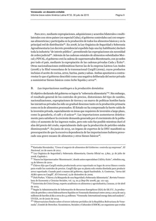 Venezuela: un desastre evitable
Informe breve sobre América Latina N°33, 30 julio de 2015 Página 9
Para 2011, mediante expropiaciones, adquisiciones y acuerdos bilaterales o multi-
laterales con otros países (en especial Cuba), el gobierno controlaba casi 100 empre-
sas alimenticias y participaba en la producción de todos los alimentos básicos y en la
principal red de distribución39
. En 2008, la Ley Orgánica de Seguridad y Soberanía
Agroalimentaria (un decreto presidencial expedido bajo una ley habilitante) declaró
toda la industria “de interés público”, permitiendo las expropiaciones sin necesidad
de orden judicial40
. Además de las cadenas estatales de alimentos subsidiados Mer-
cal y PDVAL, el gobierno creó la cadena de supermercadosBicentenario,con 50sedes
por todo el país, mediante la expropiación de las cadenas privadas Cada y Éxito41
.
Otras nacionalizaciones emblemáticas fueron las de la empresa Lácteos Los Andes
(2008) y la filial venezolana de la transnacional Cargill (2009), cuyos productos
incluían el aceite de cocina, arroz, harina, pasta y salsas. Ambas apuntaron a contra-
rrestar lo que el gobierno describió como una negativa deliberada del sector privado
a suministrar bienes básicos como leche líquida y arroz42
.
B. Las importaciones sustituyen a la producción doméstica
El objetivodeclaradodelgobiernoes lograrla “soberanía alimentaria”43
. Sinembargo,
el resultado general de los controles de precios, distorsiones del tipo de cambio,
nacionalizaciones, expropiaciones de tierras y un marco de políticas hostiles hacia
las iniciativas privadas ha sido un gradual descenso tanto en la producción primaria
como en la de alimentos procesados. El Estado no ha compensado la fuerte caída de
la inversión privada, especialmente en áreas que requieren de inversión a largo plazo,
como la ganadería, el café y el azúcar44
. Las importaciones aumentaron drástica-
mente para satisfacer la creciente demanda generada por el crecimiento de la pobla-
ción y el aumento de los ingresos reales, pero esto solo fue posible mientras duró el
alza del precio del crudo, especialmente dado que la producción de petróleo estaba
disminuyendo45
. En junio de 2015, un órgano de expertos de la ONU manifestó su
preocupación de que la excesiva dependencia de las importaciones hubiera provo-
cado una grave escasez de alimentos y otros bienes básicos46
.
39
Katiuska Hernández, “Crece el negocio de alimentos del Gobierno: controla 94 empresas”, El
Nacional, 20 de enero de 2011.
40
Ley Orgánica de Seguridad y Soberanía Alimentaria, Gaceta Oficial no. 5.891, 31 de julio de
2008, Capítulo 1.
41
“Nacen los hipermercados ‘Bicentenario’, donde antes especulaban CADA y Exito”, rebelión.org,
14 de febrero de 2010.
42
Chávez dijo que Cargill estaba produciendo arroz vaporizado en lugar de arroz blanco común
para evadir los controles de precios. Cargill dijo que su planta solo estaba diseñada para producir
arroz vaporizado. Cuando pasó a manos del gobierno, siguió haciéndolo. A. Contreras, “Arroz del
ALBA opera en Cargill”, El Universal, 14 de diciembre de 2009.
43
Dick Parker, “Chávez y la Búsqueda de una Seguridad y Soberanía Alimentaria”, Revista Venezo-
lana de Economía y Ciencias Sociales, vol. 14, no.3 (Sep-Dic 2008), pp. 121-143.
44
Entrevista de Crisis Group, experto académico en alimentos y agroindustria, Caracas, 27 de abril
de 2015.
45
Según la Administración de Información de Recursos Energéticos (EIA) de EE.UU., la produc-
ción de petróleo y otros hidrocarburos líquidos en Venezuela disminuyó entre 2004 y 2013 de casi 3
millonesdebarrilesaldíaacerca de2,5 millones.“Venezuela:Internationalenergydataandanalysis”,
US EIA, 20 de junio de 2014.
46
“Observaciones finales sobre el tercer informe periódico de la República Bolivariana de Vene-
zuela”, Comité de Derechos. Económicos, Sociales y Culturales (CESCR), un organismo que evalúa
 