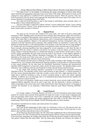 Energy Efficient Data Mining in Multi-Feature Sensor Networks Using Improved Leach
          This paper focuses on the problem of minimizing the energy consumption of sensor nodes during
cluster formation and aggregating sensed data of the sensor nodes of the cluster. Minimization of energy can be
achieved by using improved or modified LEACH communication protocol. Where the previous work uses
LAECH protocol to form the clusters and to aggregate the sensed data of the sensor nodes of the cluster, but it is
having a drawback in consuming energy of the sensor.
          This improved LEACH protocol is used in data mining in multi-feature sensor networks where it is
having ability to sense multiple phenomenons.
          The rest of the paper is organized as follows: Section 2 reviews related work. Section 3 gives working
of the LEACH protocol. Section 4 gives proposed protocol or improved LEACH protocol. Conclusions and
future research topics are drawn in Section 4.

                                              II.      Related Work
          The work [1], [2], [14] gives the working of the sensor nodes. The work in [4] gives routing paths
estimation in WSN. Handling sensors data becomes more irritating when heterogeneous nodes with more than a
sensed feature is considered. Heterogeneous sensor networks may contain two or more different types of sensor
nodes. These nodes differ in many hardware characteristics, such as communication ranges and battery sources,
as well as sensing capabilities. Opposite to the traditional homogeneous networks, heterogeneity adds a new
constraint to the data collection process especially when multiple features are reported by a sensor node. The
problem of clustering data is a well studied problem in the literature. It has been used for very large databases
[5]. Another main use of clustering protocols has been investigated for ad-hoc networks such as in [6] and [7].
Sensor networks clustering algorithms have been proposed by several researches as well where the idea of
organizing a WSN into clusters is studied in [8] and [9]. For instance, in [9], the authors use LEACH (Low-
Energy Adaptive Clustering Hierarchy) as a randomized technique to rotate between cluster heads in order to
preserve energy and distribute the load evenly across the nodes in the network. A more adaptive approach is
used in HEED (Hybrid Energy Efficient Distributed Clustering) [10], where the cluster head formation is
dependent on the energy level of the sensor node. In case of HEED, the authors argue that the algorithm yield
more distributed clusters and is efficient in terms of processing.
          Little attention has been given to clustering of sensor nodes according to data readings. For instance,
Taherkordi et al. in [11] propose multi-dimensional clustering algorithm, in which nodes are clustered according
to their sensed attributes. On the other hand, the Distributed, Hierarchical Clustering and Summarization
algorithm (DHCS) proposed in [12] provide a better solution for dense networks. The algorithm adopts several
techniques, such as difference and hop count thresholds to model node and distance-based clustering.
          A very simple node clustering algorithm is presented in [7] named Local Negotiated Clustering
Algorithm (LNCA). The algorithm clusters sensor nodes primarily on data similarity. A common drawback in
all of the current clustering algorithms is that they consider a sensor node with a single reporting feature. This
might lead to inefficient clustering in terms of sensors consumed energy as well as the sensors reporting
reliability. In addition, up to our knowledge, there is no standardized data mining framework that simplifies the
data mining process in sensor networks.
          The work in [13] proposes a global sensor network framework, sensor network model and the authors
suggested different algorithms that can be used in each layer. But this framework is having a drawback in
energy consumption of the sensor nodes and in cluster head selection while forming the clusters. In this paper to
overcome this drawback we are proposing a Multi-Feature Improved Leach Based Clustering (MFILBC)
method.

                                           III.     Leach Protocol
         Low Energy Adaptive Clustering Hierarchy (LEACH) is the first hierarchical cluster-based routing
protocol for wireless sensor network which partitions the nodes into clusters, in each cluster a dedicated node
with extra privileges called Cluster Head (CH) is responsible for creating and manipulating a TDMA (Time
Division Multiple Access) schedule and sending aggregated data from nodes to the BS where these data is
needed using CDMA (Code Division Multiple Access). Remaining nodes are cluster members.

This protocol is divided into two rounds; each round consists of two phases:
A.        Set-up Phase
          Each node decides independent of other nodes if it will become a CH or not. This decision takes into
account when the node served as a CH for the last time (the node that hasn't been a CH for long time is more
likely to elect itself than nodes that have been a CH recently).
          In the following advertisement phase, the CHs inform their neighborhood with an advertisement packet
that they become CHs. Non-CH nodes pick the advertisement packet with the strongest received signal strength.
In the next cluster setup phase, the member nodes inform the CH that they become a member to that cluster with
"join packet" contains their IDs using CSMA. After the cluster-setup sub phase, the CH knows the number of

                                              www.iosrjournals.org                                        9 | Page
 