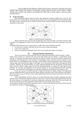 Energy Efficient Data Mining in Multi-Feature Sensor Networks Using Improved Leach
member nodes and their IDs. Based on all messages received within the cluster, the CH creates a TDMA
schedule, pick a CSMA code randomly, and broadcast the TDMA table to cluster members. After that steady-
state phase begins
.
B. Steady-state phase
          Data transmission begins, Nodes send their data during their allocated TDMA slot to the CH. This
transmission uses a minimal amount of energy (chosen based on the received strength of the CH advertisement).
The radio of each non-CH node can be turned off until the nodes allocated TDMA slot, thus minimizing energy
dissipation in these nodes.




                                    Figure 2: LEACH Protocol Architecture.
         When all data has been received, the CH aggregates these data and sends it to the BS. LEACH is able
to perform local aggregation of data in each cluster to reduce the amount of data that transmitted to the base
station.
Although LEACH protocol acts in a good manner, it suffers from many drawbacks such like;
      CH selection is randomly, that does not take into account energy consumption.
      It can't cover a large area.
      CHs are not uniformly distributed; where CHs can be located at the edges of the cluster.

                                 IV.      Proposed Method And Protocol
         There are two types of sensor networks which are single and multi-feature sensor networks. A single
feature sensor network is a network with each sensor node reports only one feature. A multi-feature sensor
network is a network with nodes report more than one feature. Further, the network could be classified into
homogenous and heterogeneous sensor networks. In homogenous sensor networks, nodes are typical in every
aspect. However, in heterogeneous sensor networks, sensors differ in their characteristics such as initial energy,
sensing range, and communication ranges. In this paper, we are interested in multi-feature heterogeneous sensor
networks. Therefore, we introduce MFILC as a new clustering algorithm that fits the purpose of multi-feature
sensor networks. MFILC adapts improved LEACH clustering technique to support the multi feature sensor
networks. To overcome the drawbacks of the LEACH method we are using improved LEACH clustering
technique. We extend the LEACH protocol to multi-hop clustering in a multi-feature environment as well.
         In our new version of LEACH protocol or Improved LEACH, the cluster contains, CH (responsible
only for sending data that is received from the cluster members to the BS), sub-CH (the node that will become a
CH of the cluster in case of CH dies), cluster nodes (gathering data from environment and send it to the CH), as
shown in figure 3.
         In the original leach, the CH is always on receiving data from cluster members, aggregate these data
and then send it to the BS that might be located far away from it. The CH will die earlier than the other nodes in
the cluster because of its operation of receiving, sending and overhearing. When the CH die, the cluster will
become useless because the data gathered by cluster nodes will never reach the base station.
In our protocol, besides having a CH in the cluster, there is a sub-CH that takes the role of the CH when the CH
dies because the reasons we mentioned above.




                               Figure 3: LEACH-sub-CH Protocol Architecture.
                                            www.iosrjournals.org                                        10 | Page
 