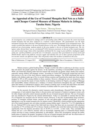 The International Journal Of Engineering And Science (IJES)
|| Volume || 3 || Issue || 3 || Pages || 09-12|| 2014 ||
ISSN (e): 2319 – 1813 ISSN (p): 2319 – 1805
www.theijes.com The IJES Page 9
An Appraisal of the Use of Treated Mosquito Bed Nets as a Safer
and Cheaper Control Measure of Human Malaria in Jalingo,
Taraba State; Nigeria
1
Agere Hemen , 2
Blessing Hemen
1
Biological Sciences Department, Federal University Wukari; Nigeria.
2
Primary Health-Care Dept, Jalingo LGC, Taraba State; Nigeria
----------------------------------------------------ABSTRACT------------------------------------------------------
An investigation was conducted in Jalingo and its surrounding (June,2005),to ascertain the extent insecticide
treated mosquito bed nets have achieved as a malaria control measure. The questionnaire was the main
instrument used for data collection.1500 questionnaires were distributed randomly at five designated areas. The
results revealed that malaria is the most dreaded disease in the area. The findings further pointed out that the
preferred way of preventing malaria attacks in the area studied, is the use of treated mosquito nets. The chi-
square value showed there was no correlation(P>0.01) between awareness on the use of the treated mosquito
nets and its actual usage. Some of the respondents attributed the low usage to poor publicity, inadequate supply
of the nets and the prohibitive cost of the nets. It is therefore, necessary that governments at various levels and
NGOS should improve the publicity, increase supply and subsidize the cost so that a greater proportion of the
low-income citizens can afford its usage. This will greatly reduce the incidence of malaria in the area.
---------------------------------------------------------------------------------------------------------------------------------------
Date of Submission: 23 August 2013 Date of Acceptance: 5 March-2014
---------------------------------------------------------------------------------------------------------------------------------------
I. INTRODUCTION:
Malaria remains a global health problem. Though a world-wide effort is underway to develop a vaccine
that will protect the people against the disease. In the meantime, according to Encarta(2009) research by the
WHO has found that sleeping under bed nets treated with insecticide can greatly reduce deaths from malaria,
especially among children and pregnant women. According to Curtis(1997),insecticide treated bed nets have
been proven to be one of the most effective malaria prevention strategies. The WHO distributed bed nets to
families with children under age of five in several African countries and found that the death rates from malaria
dropped by 50% to 60% among children in these countries. However, although the nets are inexpensive, their
modest cost is beyond the means of many families in developing countries.In Nigeria, according to Mbanugo
and Ejims(2000), malaria infection has a tendency of intense transmission throughout the year. Okoh(2001)
states that malaria is widespread in Nigeria, and it remains a leading cause of infant and child illness and death.
That it is responsible for more than 25-30% mortality of children under five years of age in Nigeria.
On the necessity for alternative control measures aside chemotherapy, Okoyeh(1992) stated that the
consequences of anti-malarial drugs failure in the prevention and treatment of malaria in pregnant women calls
for other cheaper and safer control measures possibly the use of treated mosquito bed nets. The use of mosquito
nets was introduced in Nigeria by the colonial administration. Today it is reasonable to estimate that less than
5% of Nigerians use mosquito nets for obvious reasons. However, in the face of plasmodium drug resistance,
presence of mosquito resistant strains, presence of safe and photo-stable synthetic pyrethroids , it is now
appropriate to use the treated mosquito nets for malaria control. Okoh(2001) clearly pointed out that appropriate
use of the treated mosquito nets can reduce mortality among children aged 1-4years by 17 to 33% depending on
the site. Helena(1997) in the report of her field trials have shown that these nets are associated with reductions
in mortality of 17% in Ghana and 33% in Kenya. Onyido et.al(2001) also noted that malaria prevalence dropped
significantly from the baseline prevalence rate of 28-36% to 3.4-5.0% in their study. They concluded that
treated nets are a cost effective measure with an increasingly important place in community-based malaria
control activities in many countries particularly in sub-saharan Africa.This investigation assessed the public
health status of malaria; the peoples’ acceptance of the use of treated mosquito bed nets and the effectiveness of
treated mosquito bed nets in the control of malaria infection in Jalingo metropolis.
 