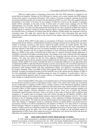 Convergence Of GAAP To IFRS: Opportunities…
www.ijbmi.org 11 | Page
IFRS have higher degree of integration among them after their IFRS adoption as compared to the
period before the adoption. Paananen & Lin (2009) gave a contrary view to prior research that IFRS adoption
ensures better quality of accounting information. Their analysis of German companies reporting showed that
accounting information quality has worsened with the adoption of IFRS over time. They also suggested that this
development is less likely to be driven by new adopters of IFRS but is driven by the changes of standards.
Iatridis (2010) concluded, on the basis of data of firms listed on London stock exchange, that the IFRS
implementation has favorably affected the financial performance (measured by profitability and growth
potential) of firms. The study also demonstrated that following the fair value orientation of IFRS, the transition
to IFRS appears to introduce volatility in Income statement figures. Lantto & Sahlstrom (2009) in their study of
key financial ratios of companies of Finland found that the adoption of IFRS changes the magnitude of the key
accounting ratios. The study also showed that the adoption of Fair Value Accounting rules and stricter
requirements on certain Accounting issues are the reasons for the changes observed in Accounting Figures and
financial ratios.
Chand & White (2007) in their paper on convergence of Domestic Accounting Standards and IFRS,
demonstrated that the influence of Multinational Enterprises and large international accounting firms can lead to
transfer of economic resources in their favour, wherein the public interests are usually ignored. The study
carried out by Callao et al (2007) on financial data of Spanish firms revealed that local comparability is
adversely affected if both IFRS and local Accounting Standards are applied in the same country at the same
time. The study, therefore calls for an urgent convergence of local Accounting Standards with that of IFRS.
Barth et al (2008) in their study of financial data of firms from 21 countries examined whether application of
IAS/IFRS is associated with higher accounting quality. The findings of the study confirmed that firms applying
IAS/IFRS evidence less earnings management, more timely loss recognition and more relevance of accounting
numbers. The study also found out that the Firms applying IAS/IFRS experienced an improvement in
accounting quality between the pre-adoption and post adoption period. Referring to a study carried out by Audit
Integrity, Steffee (2009) in his article concluded that there are considerable differences in the approaches taken
to implementing IFRS by individual Western European countries and companies. He viewed that corporations in
Luxembourg, Austria and Switzerland demonstrate the most transparent accounting practices and best corporate
governance, while European Banks with large capitalizations display very aggressive Accounting and Poor
Governance Standards. Elena et al (2009) in their article dealing with the issues of convergence between US
Generally Accepted Accounting Principles (GAAP) and IFRS were of the opinion that the adoption of IFRS in
the USA undoubtedly would mark a significant change for many US companies. It would require a shift to a
more principles-based approach, place for greater reliance on management (and auditor) judgment, and spur
major changes in company processes and systems.
Ali & Ustundag (2009) in their paper on development process of Financial Reporting Standards around
the World and its practical results in a developing country, Turkey. They observe that Turkey has encountered
several complications in adaption of IFRS such as complex structure of the International standards, potential
knowledge shortfalls and other difficulties in application and enforcement issues. Epstein (2009) in his article on
Economic Effects of IFRS adoption emphasized on the fact that universal financial reporting standards will
increase market liquidity, decrease transaction costs for investors, lower cost of capital and facilitate
international capital formation and flows. Chen et al (2010) in their study of financial data of publicly listed
companies in 15 member states of European Union (EU) before and after the full adoption of IFRS in 2005
found that the majority of Accounting Quality indicators improved after IFRS adoption in the EU. They found
that there is less of managing earnings towards a target, a lower magnitude of absolute discretionary accruals
and higher accruals quality. The study also showed that the improved accounting quality is attributable to IFRS,
rather than changes in managerial incentives, institutional features of capital markets and general business
environment. Devalle et al (2010) concluded that with adoption of IFRS by 3721 firms listed on 5 European
Stock Exchanges, influence of earning on share price increased. As evident from the literature review, good
number of studies carried out in different countries have highlighted the benefits of having single set of financial
reporting standards across the globe. Few of the studies have also brought out the procedural aspects of
implementation of IFRS. Some of the studies have given a contradictory view wherein the articles talk about the
difficulties and complications faced in implementing IFRS.
VII. IFRS IMPLEMENTATION PROCEDURE IN INDIA
In 1949, Indian government to streamline accounting practices in the country established Institute of
Chartered Accountants of India by passing ICAI Act, 1949. Accounting Standard Board was constituted by
ICAI in 1977 with a view to harmonize the diverse accounting policies and practices in India. The other
 