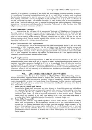 Convergence Of GAAP To IFRS: Opportunities…
www.ijbmi.org 12 | Page
objectives of the Board are: (i) conceive of and suggest new areas in which Accounting Standards are needed,
(ii) formulation of Accounting Standards, (iii) examine how far IAS and IFRS can be adapted while formulating
the accounting standards and to adapt the same, and (iv) review the existing Accounting Standards and revise
them regularly as and when necessary, among others. In 2006, a task force was set up by ICAI. The objective of
the task force was to lay down a road map for convergence of IFRS in India. Based on the recommendation
made by the Task Force and on the basis of outcome of discussions and public opinions on IFRS adoption
procedure, a 3 step process was laid down by the Accounting Professionals in India. This three steps IFRS
adoption procedure can be summarized as follows:
Stage 1 – IFRS Impact Assessment
In this step, the firm will begin with the assessment of the impact of IFRS adoption on Accounting and
Reporting Issues, on systems and processes, and on Business of the firm. The firm will then identify the key
conversion dates and accordingly a IFRS training plan will be laid down. Once the training plan is in place, the
firm will have to identify the key Financial Reporting Standards that will apply to the firm and also the
differences among current financial reporting standards being followed by the firm and IFRS. The firm will also
identify the loopholes in the existing systems and processes.
Stage 2 – Preparations for IFRS Implementation
This step will carry out the activities required for IFRS implementation process. It will begin with
documentation of IFRS Accounting Manual. The firm will than revamp the internal reporting systems and
processes. IFRS 1 which deals with the first time adoption of IFRS will be followed to guide through the first
time IFRS adoption procedure. To make the convergence process smooth, some exemptions are available under
IFRS 1.These exemptions are identified and applied. To ensure that the IFRS are applied correctly and
consistently, control systems are designed and put in place.
Stage 3 – Implementation
This step involves actual implementation of IFRS. The first activity carried out in this phase is to
prepare an opening Balance Sheet at the date of transition to IFRS.A proper understanding of the impact of the
transition from Indian Accounting Standards to IFRS is to be developed. This will follow the complete
application of IFRS as and when required. First time implementation of IFRS requires lot of training and some
difficulties may also be experienced. To ensure a smooth transition from Indian Accounting Standards to IFRS,
Continuous training to staff and addressing all the difficulties that would be experienced while carrying out the
implementation is also required.
VIII. ADVANTAGES FOR INDIA IN ADOPTING IFRS
Economies across the globe have benefitted by adopting IFRS for financial reporting purposes.
Previous Studies have suggested various benefits of adopting IFRS, notably, Better financial information for
shareholders, Better financial information for regulators, Enhanced comparability, Improved transparency of
results, Increased ability to secure cross-border listing, Better Management of global operations and Decreased
cost of capital. This study will try to connect some of these and few other benefits with respect to the firms in
India and also India as a country.
[1] Better reach to Global Capital Markets
During the last decade, India has emerged as a strong economy on the global economy map. Indian Firms
are expanding. These firms are not only setting plants in other countries but also acquiring other firms
across the globe. For this they need funds at cheaper cost which is available in American ,European and
Japanese Capital Market .To meet the regulatory requirements of these markets, Indian Companies
should report their financials as per IFRS. Thus adoption of IFRS not only helps Indian Firms in
accessing global Capital Markets for funds but also availability of funds at cheaper cost.
[2] Easier Global Comparability
Across the globe, Firma are using IFRS to report their financial results. With the adoption of IFRS by
Indian firms, the comparison of two becomes easier. Investors, Bankers and Lenders also find it easy to
compare the two financial statements following same reporting procedure. Indian companies in the
process of raising funds from overseas capital markets have to provide financial results to interested
parties. Since majority of Indian Firms are accessing European capital markets, preparation and
presentation of financial statements on the basis of IFRS helps firms in getting easy accessibility to these
capital markets.
 