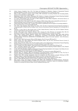 Convergence Of GAAP To IFRS: Opportunities…
www.ijbmi.org 15 | Page
[3] Aubert, François, Grudnitski, Gary, 2011, The Impact and Importance of Mandatory Adoption of International Financial
Reporting Standards in Europe, Journal of International Financial Management & Accounting, 22, (1) pg 1.
[4] Barth, E, Mary, Landsman, R, Wayne, Lang, H, Mark, 2008, International Accounting Standards and Accounting Quality,
Journal of Accounting Research, 46 (3) pg 467
[5] Bhattacharjee, Sumon, Islam, Zahirul, Muhammad, 2009, Problems of Adoption of International Financial Reporting Standards
(IFRS) in Bangladesh, International Journal of Business and Management, 4 (12). Pp 165-175
[6] Cai, Francis, Wong Hannah, 2010, The Effect of IFRS Adoption On Global Market Integration, International Business &
Economics Research Journal, 9(10) pp 25-34.
[7] Callao, Susana, Jarne, I, José, Laínez, A, José, 2007, Adoption of IFRS in Spain: Effect on the comparability and relevance of
financial reporting, Journal of International Accounting Auditing & Taxation, 16 (2) Pg 148. 11
[8] Chand, Pramod, White, Michael, 2007, A critique of the influence of globalization and convergence of accounting standards in
Fiji, Critical Perspective on Accounting, 18 (5) pg 605.
[9] Chen, Huifa, Tang, Qingliang, Jiang, Yihong, Lin, Zhijun, 2010, The Role of International Financial Reporting Standards in
Accounting Quality: Evidence from the European Union, Journal of International Financial Management & Accounting, 21, (3)
pg 220.
[10] Clements, E, Curtis, Neill, D, John, Stovall, Scott, O, 2010, Cultural Diversity, Country Size, And The Adoption Decision,
Journal of Applied Business Research, 26, (2) pp 115-126.
[11] Devalle, Alain, Onali, Enrico, Magarini, Riccardo, 2010, Assessing the Value Relevance of Accounting Data After the
Introduction of IFRS in Europe, Journal of International Financial Management & Accounting, 21, (2) pg 85.
[12] Elena, Hlaciuc, Catalina, Camelia, Mihalciuc, Stefana, Irina, Cibotariu, Niculina, Anisoara, Apetri, 2009, SOME ISSUES
ABOUT THE TRANSITION FROM U.S. GENERALLY ACCEPTED ACCOUNTING PRINCIPLES (GAAP) TO
INTERNATIONAL FINANCIAL REPORTING STANDARDS (IFRS), Annales Universitatis Apulensis : Series Oeconomica,
11 (1) pp 275-289.
[13] Epstein, J, Barry, 2009, The Economic Effects of IFRS Adoption, The CPA Journal, 79 (3) pp 26-31.
[14] Iatridis, George, 2010, IFRS Adoption and Financial Statement Effects: The UK Case, International Research Journal of
Finance and Economics, (38) pp 165-172.
[15] Iatridis, George, Rouvolis, Sotiris, 2010, The Post-adoption effects of the implementation of International Financial Reporting
Standards in Greece, Journal of International Accounting Auditing & Taxation, 19, (1) pg 55.
[16] Jones, C, Richard, 2010, IFRS Adoption : Some General Issues to Remember, CPA Journal (July 2010) pp 36-38.
[17] Lantto, Anna-Maija, Sahlstrӧm, Petri, 2009, Impact of International Financial Reporting Standard adoption on key financial
ratios, Accounting and Finance, (49) pp 341-361.
[18] Li, Siqi, 2010, Does Mandatory Adoption of International Financial Reporting Standards in the European Union Reduce the cost
of Equity Capital, THE ACCOUNTING REVIEW, 85(2) pp 607-636.
[19] Mukherjee, Kanchan, 2010, IFRS Adoption: Cut-Over Challenges, The Chartered Accountant, 59 (6) pp 68-75.
[20] Paananen, Mari, Lin, Henghsiu, 2009, The Development of Accounting Quality of IAS and IFRS over Time: The Case of
Germany, JOURNAL OF INTERNATIONAL ACCOUNTING RESEARCH, 8 (1) pp31-55. 12
[21] Paglietti, Paolo, 2009, Earnings management, timely loss recognition and value relevance in Europe following the IFRS
mandatory adoption: evidence from Italian listed companies, Economia Aziendale online (4) pp 97-117.
[22] Poria, Saxena, Vandana, 2009, IFRS Implementation and Challenges in India, MEDC Monthly Economic Digest.
[23] Steffee, S, 2009, IFRS Discrepancies Vary by Country, Company, The Internal Auditor, 66 (4) pg 13
[24] Zhou, Haiyan, Xiong, Yan, Ganguli, Gouranga, 2009, DOES THE ADOPTION OF NTERNATIONAL FINANCIAL
REPORTING STANDARDS RESTRAIN EARNINGS MANAGEMENT? EVIDENCE FROM AN EMERGING MARKET,
Academy of Accounting and Financial Studies Journal, 13 (Special Issue) pp 43-56.
 