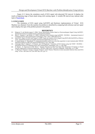 Design and Development Virtual ECG Machine with Problem Identification Using Labview
www.theijes.com The IJES Page 11
Figure 4.1.2 shows the simulation result of ECG signal with abnormal P-R interval. It displays the
result as beginning stage of heart attack along with warning signal. A variable PR interval may indicate other
types of heart block.
5. CONCLUSION
The simulation of ECG signal using LabVIEW and Hardware implementation of Virtual ECG
Machine was obtained. From this machine the problem is identified by comparing both reference and test signal
and it displays the type of the problem present in the patient.
REFERENCE
[1] Belgacem N. and Bereksi-reguig F. (2006) ‘Person Identification System Based on Electrocardiogram Signal Using LabVIEW’,
International Journal on Computer Science and Engineering (IJCSE).
[2] Bhyri.C., Kalpana.V. and Hamde S.T. (2009) ‘Estimation of ECG features using LabVIEW’, TECHNIA – International Journal of
Computing Science and Communication Technologies, VOL 2, NO.1, (ISSN 0974-3375).
[3] Islam M.K., Haque A.N.M.M. and Tangim G. (2009) ‘Study and Analysis of ECG Signal Using MATLAB & labVIEW as Effective
Tools’, International Journal of Computer and Electrical Engineering, Vol 4, No. 3.
[4] P. Ganesh Kumar, K. Thanushkodi,”A virtual,instrumentation system for on line data acquisition in water treatment plant“,WSEAS
TRANSACTIONS on CIRCUITS and SYSTEMS Issue 6, Vol.5, June 2006.
[5] Channappa Bhyri*, Kalpana.V, S.T.Hamde, and L.M.Waghmare.” Estimation of ECG features using Lab VIEW”, TECHNIA –
International Journal of Computing Science and Communication Technologies, VOL. 2, 1 July 2009.
[6] D. Bojanic , N. Jorgovnovic & D.B. Ppovic “ Dynamic Wavelets For Real Time Heart Rate Monitoring” 8th
Seminar on Neural
Network Applications in Electrical Engineering , NEURAL-2006, IEEE, University of Belgarde , Serbia Sept. 25-27, 2006.
[7] A. Dhawan, B. Wenzel, S. George, I. Gussak, B. Bojovic, and D. Panescu,”Detection of acute myocardial infarction from serial ECG
using,” in Proc. 34th Annu. Int. Conf. IEEE Sep. 2011, pp. 1-4.
 