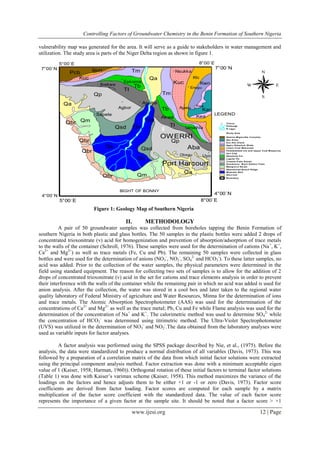 Controlling Factors of Groundwater Chemistry in the Benin Formation of Southern Nigeria
www.ijesi.org 12 | Page
vulnerability map was generated for the area. It will serve as a guide to stakeholders in water management and
utilization. The study area is parts of the Niger Delta region as shown in figure 1.
$$$$$
(X
(X
(X
(X(X
(X
(X
(X
(X
(X
(X
(X
(X
Pcb
Kar
Kea
Kea
Kwn
Klc
Kuc
Kuc
Tm
Tm
Tb
Tb
TI
TI
Qp
Qp
Qsd
Qsd
Qs
Qs
Qs
Qs
Qm
Qm
Qbr
Qbr
Qbr
Qbr
Qa
Qa
Qa
BIGHT OF BONNY
Akwa
Umaihia
Iton
Asaba
Ibekwe
Agbor
Sapele
Uyo
Port Harcourt
Obegu
OWERRI
Nsukka
Agwu
Epkoma
Enugu
N
EW
S
FIG 2 GEOLOGICAL MAP OF STUDY AREA
(ADAPTED FROM GSN,1994)
7°00´N 7°00´N
4°00´N 4°00´N
5°00´E
5°00´E
8°00´E
8°00´E
LEGEND
Boundary
Alluv ium
Meander Belt
Abandoned Be ach Ridge
Mangrov e Sw am
Sombreiro- W arri Deltaic P lain
Coastal P lain S ands
Lignite Fm
Abeokuta Fm
Imo Clay
Fa lsebedded s st and Upper Coal M easures
Lowe r Coal Mea sures
Agw u Ndea boh Shale
Eze Aku S ha le
Asu R iver
Gneiss-Migma tite Complex
$ Study Area
R niger
Draina ge
(X Towns
Aba
Figure 1: Geology Map of Southern Nigeria
II. METHODOLOGY
A pair of 50 groundwater samples was collected from boreholes tapping the Benin Formation of
southern Nigeria in both plastic and glass bottles. The 50 samples in the plastic bottles were added 2 drops of
concentrated trioxonitrate (v) acid for homogenization and prevention of absorption/adsorption of trace metals
to the walls of the container (Schroll, 1976). These samples were used for the determination of cations (Na+
, K+
,
Ca2+
and Mg2+
) as well as trace metals (Fe, Cu and Pb). The remaining 50 samples were collected in glass
bottles and were used for the determination of anions (NO3
-
, NO2
-
, SO4
2-
and HCO3
-
). To these latter samples, no
acid was added. Prior to the collection of the water samples, the physical parameters were determined in the
field using standard equipment. The reason for collecting two sets of samples is to allow for the addition of 2
drops of concentrated trioxonitrate (v) acid in the set for cations and trace elements analysis in order to prevent
their interference with the walls of the container while the remaining pair in which no acid was added is used for
anion analysis. After the collection, the water was stored in a cool box and later taken to the regional water
quality laboratory of Federal Ministry of agriculture and Water Resources, Minna for the determination of ions
and trace metals. The Atomic Absorption Spectrophotometer (AAS) was used for the determination of the
concentrations of Ca2+
and Mg2+
as well as the trace metal; Pb, Cu and Fe while Flame analysis was used for the
determination of the concentration of Na+
and K+
. The calorimetric method was used to determine SO4
2-
while
the concentration of HCO3
-
was determined using titrimetric method. The Ultra-Violet Spectrophotometer
(UVS) was utilized in the determination of NO3
-
and NO2
-
.The data obtained from the laboratory analyses were
used as variable inputs for factor analyses.
A factor analysis was performed using the SPSS package described by Nie, et al., (1975). Before the
analysis, the data were standardized to produce a normal distribution of all variables (Davis, 1973). This was
followed by a preparation of a correlation matrix of the data from which initial factor solutions were extracted
using the principal component analysis method. Factor extraction was done with a minimum acceptable eigen
value of 1 (Kaiser, 1958; Harman, 1960)). Orthogonal rotation of these initial factors to terminal factor solutions
(Table 1) was done with Kaiser’s varimax scheme (Kaiser, 1958). This method maximizes the variance of the
loadings on the factors and hence adjusts them to be either +1 or -1 or zero (Davis, 1973). Factor score
coefficients are derived from factor loading. Factor scores are computed for each sample by a matrix
multiplication of the factor score coefficient with the standardized data. The value of each factor score
represents the importance of a given factor at the sample site. It should be noted that a factor score > +1
 