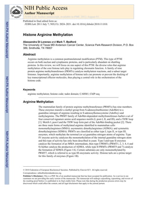 Histone Arginine Methylation
Alessandra Di Lorenzo and Mark T. Bedford
The University of Texas MD Anderson Cancer Center, Science Park-Research Division, P.O. Box
389, Smithville, TX 78957
Abstract
Arginine methylation is a common posttranslational modification (PTM). This type of PTM
occurs on both nuclear and cytoplasmic proteins, and is particularly abundant on shuttling
proteins. In this review, we will focus on one aspect of this PTM: the diverse roles that arginine
methylation of the core histone tails play in regulating chromatin function. A family of nine
protein arginine methyltransferases (PRMTs) catalyze methylation reactions, and a subset target
histones. Importantly, arginine methylation of histone tails can promote or prevent the docking of
key transcriptional effector molecules, thus playing a central role in the orchestration of the
histone code.
Keywords
arginine methylation; histone code; tudor domain; CARM1; ChIP-seq
Arginine Methylation
The mammalian family of protein arginine methyltransferases (PRMTs) has nine members.
These enzymes transfer a methyl group from S-adenosylmethionine (AdoMet) to a
guanidino nitrogen of arginine resulting in S-adenosylhomocysteine (AdoHcy) and
methylarginine. The PRMT family of AdoMet-dependent methyltransferases harbor a set of
four conserved signature amino acid sequence motifs (I, post-I, II, and III), and a THW loop
[1]. Motifs I, post-I and the THW loop form part of the AdoMet-binding pocket [2]. There
are three main forms of methylated arginine identified in mammalian cells:
monomethylarginines (MMA); asymmetric dimethylarginines (ADMA); and symmetric
dimethylarginines (SDMA). PRMTs are classified as either type I, type II, or type III,
enzymes, which methylate the terminal (or ω) guanidino nitrogen atoms of arginine. Type
IV enzyme activity catalyzes the monomethylation of the internal guanidine nitrogen atom
and this type of activity has only been described in yeast. Type I and type II enzymes
catalyze the formation of an MMA intermediate, then type I PRMTs (PRMT1, 2, 3, 4, 6 and
8) further catalyze the production of ADMA, while type II PRMTs (PRMT5 and 7) catalyze
the formation of SDMA (Figure 1A). Certain substrates are only monomethylated by
PRMT7, which is referred to as type III enzymatic activity. Histone tails are a prime target
for this family of enzymes (Figure 1B).
© 2010 Federation of European Biochemical Societies. Published by Elsevier B.V. All rights reserved.
Correspondence: mtbedford@mdanderson.org.
Publisher's Disclaimer: This is a PDF file of an unedited manuscript that has been accepted for publication. As a service to our
customers we are providing this early version of the manuscript. The manuscript will undergo copyediting, typesetting, and review of
the resulting proof before it is published in its final citable form. Please note that during the production process errors may be
discovered which could affect the content, and all legal disclaimers that apply to the journal pertain.
NIH Public Access
Author Manuscript
FEBS Lett. Author manuscript; available in PMC 2012 August 01.
Published in final edited form as:
FEBS Lett. 2011 July 7; 585(13): 2024–2031. doi:10.1016/j.febslet.2010.11.010.
NIH-PAAuthorManuscriptNIH-PAAuthorManuscriptNIH-PAAuthorManuscript
 