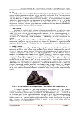 Challenges Affecting the Development and Optimal Use of Tall Buildings in Nigeria
www.theijes.com The IJES Page 16
2.3 Fire
High-rise fires pose a remarkable challenge to fire fighters. From the beginning of their existence,
high-rise buildings have experienced fires of different proportions. According to [9], all (2011), an estimated
53 civilian deaths, 546 injuries to civilians, and $235 million in direct property damage was recorded between
2005 and 2009 in the USA. Further statistical data reveal that about 2.6% of structure fires that were reported
between 2005 and 2009 occurred in high-rise buildings. It was the fire that resulted from the “9/11” terrorist
attacks on the World Trade Centre (USA) that caused the collapse of Towers 1 and 2, killing 2749 people,
including 340 fire-fighters. Therefore, it can be seen that fires constitute to a large extent the greatest form of
accidents encountered by inhabitants of High-rise structures.
2.4 Terrorist attacks
Because of the number of people that high-rise buildings accommodate, they are usually prime targets
for attacks by terrorists. The greatest accidents on high-rise structures are the two terrorist attacks on the
World Trade Centre (USA). The first attack was a bombing on February 26, 1993 which caused 6 deaths, 1042
injuries 50,000 people evacuated. The second which is the greatest accidents ever recorded in human history
on high-rise is the famous “9/11” attack of September 11, 2001 killing 2749 people, including 340 fire-
fighters.
The towers were designed to resist an accidental aircraft accident involving a Boeing 707 aircraft, traveling at
approximately 180 miles per hour while the attaches were executed with two Boeing 767 airplanes traveling at
an estimated speed of between 470-590 miles per hour when they rammed into the towers and crumbled them.
2.5 Building Collapse
The abrupt, shocking collapse of tall buildings has produced countless tragedies throughout history,
emphasizing the need for sound, safe and ethical engineering design. Structures that were outwardly rock-solid
all over the world have cracked, split, and disintegrated underneath people’s feet. In some instances, the
collapse of towering edifices took less than ten seconds; bringing them down to the barest, turning them into
debris and thereby burying people. Despite the fact that many structures are aesthetically pleasing; a lack of
attention to proper safety standards, human error, and unenforced building codes potentially lead to truly
terrifying catastrophes. Many tall buildings have collapsed over the years. Some of the most devastating
collapses include the twin towers of New York, USA that went down as a result of the terrorist attack of
September 11, 2001 killing close to 3000 persons, Sampoong Departmental Store, South Korea that crumbled
under 20seconds in 1995 killing about 500 people, the Lotus Riverside Building in China that toppled over,
completely intact without crumbling in 2009 and the New World Hotel, Singapore which in 1986 collapsed in
less than 60 seconds, killing about 50 people. The causes of collapse of the last 3 cases of tall building collapse
can be traced to poor engineering judgments and incompetence of the workers involved in the construction
process.
Figure 3: The Nigerian Industrial Development Bank (NIDB) building upon collapse. Source: [11]
It is important to know that the 3 most feared hazards of tall buildings world-wide, i.e., fire, terroristic
attaches and building collapse are rife in Nigeria, affecting the high rise and low rise alike. Nitel building, the
Nigerian tallest building suffered a serious fire outbreak in 1983, killing 5 people. It took 72 hours to put off
the fire because of lack of water hydrants and adequate water supply. The 32 storey building lacked adequate
aeration and ventilation and has only two stairways provided. Nigerian Industrial Development Bank (NIDB)
building shown in Fig. 3 is another example of high-rise building that suffered fires disaster in Nigeria. In its
case, it experienced three fire outbreaks, the third being the last and it led to its eventual collapse in 2006 due
to the weakening of the structural members.
 