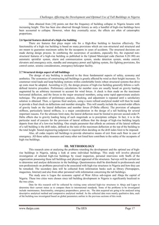 Challenges Affecting the Development and Optimal Use of Tall Buildings in Nigeria
www.theijes.com The IJES Page 17
Data obtained from [10] points out that the frequency of building collapse in Nigeria lessens with
increasing height. This has been also observed through history as only a handful of high-rise buildings have
been accounted to collapse. However, when they eventually occur, the effects are often of catastrophic
proportions.
2.6 Special features desired of a high-rise building
There are features that plays major role for a High-Rise building to function effectively. The
functionality of a high rise building is based on many provisions which are non-structural and structural and
are meant to guarantee maximum safety for the occupants in cases of accidents. The structural decisions are
made during design process. In combating the occurrence of accidents, especially fire, the expected non-
structural features of a high-rise building as published in the Upland Municipal code (Section 8.28.180) are
automatic sprinkler system, alarm and communication system, smoke detection system, smoke control,
elevators and emergency exits, standby and emergency power and lighting system, fire fighting provisions, fire
control center, seismic considerations, emergency helicopter facility.
2.7 Structural design aspect of tall buildings
The design of any building is anchored to the three fundamental aspects of safety, economy and
aesthetics. The economics of constructing tall buildings is greatly affected by wind as their height increases. To
counteract wind loads and keep building motions within comfortable limits robust structural systems that drive
up costs must be adopted. According to [2], the design process of high-rise building generally follows a well-
defined iterative procedure. Preliminary calculations for member sizes are usually based on gravity loading
augmented by an arbitrary increment to account for wind forces. A check is then made on the maximum
horizontal deflection, and the forces in the major structural members, using some rapid approximate analysis
technique. The procedure of preliminary analysis, checking, and adjustment is repeated until a satisfactory
solution is obtained. Then, a rigorous final analysis, using a more refined analytical model will then be made
to provide a final check on deflections and member strengths. This will usually include the second-order effects
of gravity loads on the lateral deflections and member forces (P-Delta effects). The provision of adequate
stiffness, particularly lateral stiffness, is a major consideration in the design of a tall building for several
important reasons. For the ultimate limit state, the lateral deflection must be limited to prevent second-order P-
Delta effects due to gravity loading being of such magnitude as to precipitate collapse. In fact, it is in the
particular need of concern for the provision of lateral stiffness that the design of high-rise building largely
departs from that of a low-rise building. One simple parameter that affords an estimate of the lateral stiffness
of a tall building is the drift index, defined as the ratio of the maximum deflection at the top of the building to
the total height. Sound engineering judgment is required when deciding on the drift index limit to be imposed.
Also, all codes require tall buildings to provide alternative means of exit from each floor in case of
emergency. All these safety measures and many other not listed here contribute to the safety of the occupants of
high rise buildings.
III. METHODOLOGY
This research aims at analysing the problems retarding the development and the optimal use of high-
rise buildings in Nigeria, taking a look at some individual buildings. This study will involve physical
investigation of selected high-rise buildings by visual inspection, personal interviews with Staffs of the
organization possessing these tall buildings and physical appraisal of the structures. Surveys will be carried out
to determine and analyse deficiencies in the buildings. Questionnaires shall be distributed to professionals and
non-professionals on problems perceived to be associated with high-rise structures in Nigeria and how they can
be remedied. The secondary data will be collected from information banks such as library (Newspapers,
magazines, Internet) and also from other personnel with information concerning the tall buildings.
The study area is Lagos the economic capital of West Africa sub-region and Abuja the capital of
Nigeria. These two cities were chosen since tall building development in Nigeria is significantly localized in
the two cities.
Data for this research will be collected by visiting some selected high-rise structures in Abuja and Lagos to
determine their current status as to compare them to international standards. Some of the problems to be investigated
include maintenance, functionality, emergency preparedness, power etc. The data acquired are going to be analysed using
descriptive analytical method and comparative analytical method. As the collected data were mostly qualitative data, each
of the building was investigated based on global parameters outline in the previous sections of this work.
 