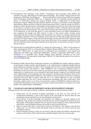 IRDP to NRLM: A Brief Review of Rural Development Initiatives in India
www.ijhssi.org 7 | P a g e
5.2.Swarnajayanti Gram Swarojgar Yojna (SGSY): Swarnajayanti Gram Swarojgar Yojna (SGSY) was
launched in the year 1999 merging self employment programmes like Training of Rural Youth for Self-
Employment (TRYSEM), Development of Women and Children in Rural Areas (DWCRA), Integrated
Rural Development Programme (IRDP) etc. It organized the poor into Self-Help Groups through the
process of mobilization, training and capacity building. SGSY is implemented by District Rural
Development Agency (DRDA) through Panchayat Samitis and achieve involvement of other Panchayati
Raj Institutions, Banks and NGOs to help the smooth functioning of SHGs. Under the scheme, the SGSY is
entitled to monitor the performance of Swarojgaris and the repayment of loans by them which are provided
by the bank at a minimum rate of interest. The loan allocation to SHGs is financed both by the central
government and the state government. The ratio of finance between the central and the state government is
75:25 respectively. It was found that almost 2.5 crore rural Below Poverty Line (BPL) households have
been organized and brought into SHG network. In spite of that several studies revealed certain
shortcomings like lack of capacity building of the beneficiaries, less number of community institutions and
weak linkages with banks. It was also found that several states have not been able to fully utilize the funds
provided by the SGSY scheme. Along with these shortcomings, in many places the SGSY scheme has been
relatively successful in alleviating poverty in rural areas where there were systematic mobilization of the
poor into Self-Help Groups and capacity building and training facility. In other places the impact of SGSY
was the minimum.
5.3.National Rural Livelihood Mission (NRLM): To mitigate the shortcomings of SGSY, the Government of
India restructured the SGSY in to National Rural Livelihood Mission (NRLM) and it is effective from 1
April, 2013. NRLM wants “To reduce poverty by enabling the poor households to access gainful self-
employment and skilled wage employment opportunities, resulting in appreciable improvement in their
livelihoods on a sustainable basis, through building strong grassroots institutions of the poor”
(www.bihan.gov.in). By analyzing the initial stage of NRLM, it is found that the growth of the mission is
not even throughout India.
5.4.Mahatma Gandhi National Rural Employment Guarantee Act (MGNREGA): Another important initiative
of Government of India towards rural development is the implementation of Mahatma Gandhi National
Rural Employment Guarantee Act (2005). The Act initially came into force in 200 economically backward
districts of the country from February 2, 2006. MGNREGA aims at enhancing livelihood security of
households in rural areas of the entire country by providing at least one hundred days of guaranteed wage
employment in a financial year to every household whose adult members volunteer to do unskilled manual
work. Implementation of the programme has been entrusted to Panchayati Raj institutions which are the
main planning and implementation authorities. Gram Sabhas have been assigned a pivotal role in planning,
monitoring and social audit of projects under the Act. It is a holistic approach not only to generate
employment opportunity but also to ensure infrastructural development like water conservation, water
harvesting, irrigation and so on. In spite of several positive aspects of MGNREGA, different studies have
revealed that the popularity of this act varies from place to place and prevalence of corruption also creates
hurdles in the implementation of MGNREGA.
VI. CAUSES OF FAILURES OF DIFFERENT RURAL DEVELOPMENT SCHEMES
Following are the some of the causes of failures of different rural development schemes initiated in India:
 Though there was the provision of peoples participation at the grass root level after the 73rd
Constitutional amendment, in spite of that majority of the rural people are unaware about the rural
development schemes and they have also less participation in the process.
 In the absence of proper knowledge and awareness, the villagers are generally trapped by the
middleman. They became the messenger and all the fruits of rural development are being eaten up by
these people. With rampant corruption, they also become the part and parcel of this corrupt system for
which India‟s rural development schemes are not able to reach to the desired level.
 India is a country where there is the prevalence of poverty and illiteracy. This situation is more acute in
village areas. It is for obvious reason that people living in rural areas are unaware about the rural
development schemes.
 Rural development schemes in India are not meant for make the people self-sufficient. Basically these
schemes are like charity which could not bring remarkable changes in the lives of rural people.
 