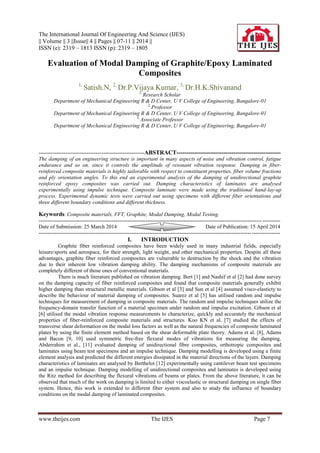 The International Journal Of Engineering And Science (IJES)
|| Volume || 3 ||Issue|| 4 || Pages || 07-11 || 2014 ||
ISSN (e): 2319 – 1813 ISSN (p): 2319 – 1805
www.theijes.com The IJES Page 7
Evaluation of Modal Damping of Graphite/Epoxy Laminated
Composites
1,
Satish.N, 2,
Dr.P.Vijaya Kumar, 3,
Dr.H.K.Shivanand
1,
Research Scholar
Department of Mechanical Engineering R & D Center, U V College of Engineering, Bangalore-01
2,
Professor
Department of Mechanical Engineering R & D Center, U V College of Engineering, Bangalore-01
3,
Associate Professor
Department of Mechanical Engineering R & D Center, U V College of Engineering, Bangalore-01
-----------------------------------------------------------ABSTRACT-----------------------------------------------------
The damping of an engineering structure is important in many aspects of noise and vibration control, fatigue
endurance and so on, since it controls the amplitude of resonant vibration response. Damping in fiber-
reinforced composite materials is highly tailorable with respect to constituent properties, fiber volume fractions
and ply orientation angles. To this end an experimental analysis of the damping of unidirectional graphite
reinforced epoxy composites was carried out. Damping characteristics of laminates are analysed
experimentally using impulse technique. Composite laminate were made using the traditional hand-lay-up
process. Experimental dynamic tests were carried out using specimens with different fiber orientations and
three different boundary conditions and different thickness.
Keywords: Composite materials, FFT, Graphite, Modal Damping, Modal Testing.
---------------------------------------------------------------------------------------------------------------------------------------
Date of Submission: 25 March 2014 Date of Publication: 15 April 2014
---------------------------------------------------------------------------------------------------------------------------------------
I. INTRODUCTION
Graphite fiber reinforced composites have been widely used in many industrial fields, especially
leisure/sports and aerospace, for their strength, light weight, and other mechanical properties. Despite all these
advantages, graphite fiber reinforced composites are vulnerable to destruction by the shock and the vibration
due to their inherent low vibration damping ability. The damping mechanisms of composite materials are
completely different of those ones of conventional materials.
There is much literature published on vibration damping. Bert [1] and Nashif et al [2] had done survey
on the damping capacity of fiber reinforced composites and found that composite materials generally exhibit
higher damping than structural metallic materials. Gibson et al [3] and Sun et al [4] assumed visco-elasticty to
describe the behaviour of material damping of composites. Suarez et al [5] has utilised random and impulse
techniques for measurement of damping in composite materials. The random and impulse techniques utilize the
frequency-domain transfer function of a material specimen under random and impulse excitation. Gibson et al
[6] utilised the modal vibration response measurements to characterize, quickly and accurately the mechanical
properties of fiber-reinforced composite materials and structures. Koo KN et al. [7] studied the effects of
transverse shear deformation on the modal loss factors as well as the natural frequencies of composite laminated
plates by using the finite element method based on the shear deformable plate theory. Adams et al. [8], Adams
and Bacon [9, 10] used symmetric free-free flexural modes of vibrations for measuring the damping.
Abderrahim et al., [11] evaluated damping of unidirectional fibre composites, orthotropic composites and
laminates using beam test specimens and an impulse technique. Damping modelling is developed using a finite
element analysis and predicted the different energies dissipated in the material directions of the layers. Damping
characteristics of laminates are analysed by Berthelot [12] experimentally using cantilever beam test specimens
and an impulse technique. Damping modelling of unidirectional composites and laminates is developed using
the Ritz method for describing the flexural vibrations of beams or plates. From the above literature, it can be
observed that much of the work on damping is limited to either viscoelastic or structural damping on single fiber
system. Hence, this work is extended to different fiber system and also to study the influence of boundary
conditions on the modal damping of laminated composites.
 